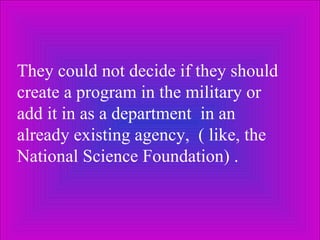 They could not decide if they should create a program in the military or  add it in as a department  in an already existing agency,  ( like, the National Science Foundation) .  