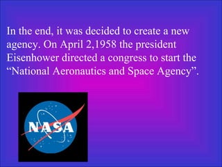 In the end, it was decided to create a new agency. On April 2,1958 the president Eisenhower directed a congress to start the “National Aeronautics and Space Agency”.   