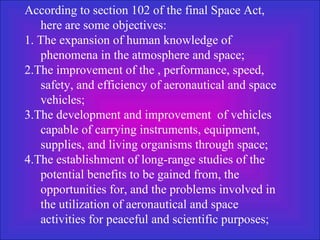 According to section 102 of the final Space Act, here are some objectives: 1. The expansion of human knowledge of phenomena in the atmosphere and space;  2.The improvement of the , performance, speed, safety, and efficiency of aeronautical and space vehicles;  3.The development and improvement  of vehicles capable of carrying instruments, equipment, supplies, and living organisms through space;  4.The establishment of long-range studies of the potential benefits to be gained from, the opportunities for, and the problems involved in the utilization of aeronautical and space activities for peaceful and scientific purposes;  
