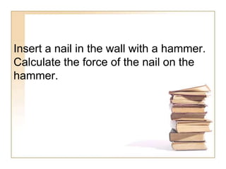 Insert a nail in the wall with a hammer.
Calculate the force of the nail on the
hammer.
 