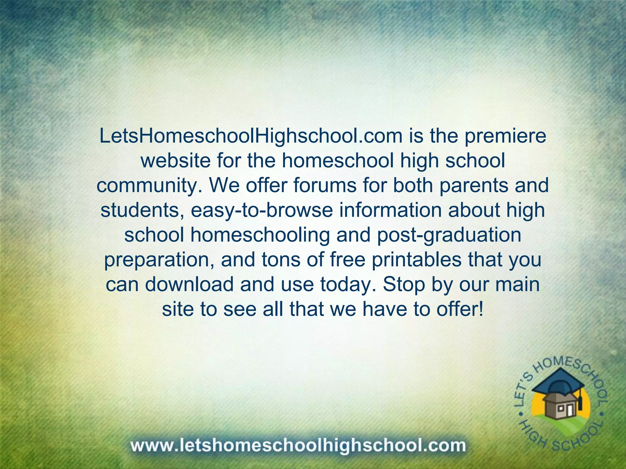 LetsHomeschoolHighschool.com is the premiere
website for the homeschool high school
community. We offer forums for both parents and
students, easy-to-browse information about high
school homeschooling and post-graduation
preparation, and tons of free printables that you
can download and use today. Stop by our main
site to see all that we have to offer!