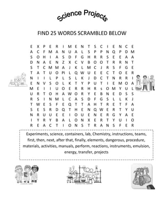 FIND 25 WORDS SCRAMBLED BELOW
E
A
S
D
S
T
N
E
M
U
R
T
S
N
I
R

X
C
O
N
T
A
I
N
E
R
S
W
E
R
Y
E

P
F
H
A
C
T
I
V
I
T
I
E
S
U
R
A

E
M
I
E
M
U
L
S
I
O
N
S
R
U
Y
C

R
A
A
N
M
O
P
O
U
H
M
F
D
E
B
T

I
N
S
Z
A
PI
L
L
O
A
L
E
Q
E
A
I

M
U
D
X
J
L
S
K
E
W
C
Q
T
I
L
O

E
A
F
C
K
Q
L
T
R
O
A
T
H
O
O
N

N
L
G
V
L
W
K
Y
R
R
S
T
E
U
N
S

T
S
H
B
M
U
J
P
H
Y
D
A
N
E
X
T

S
P
R
O
C
E
D
U
R
E
F
H
Q
N
E
R

C
P
R
O
J
E
C
T
s
B
G
T
W
E
R
A

I
N
S
T
R
C
T
I
O
N
S
R
E
R
T
N

E
Q
E
R
S
T
N
E
M
E
L
E
R
G
Y
S

N
P
E
R
F
O
R
M
Y
D
L
T
T
Y
U
F

C
D
A
N
G
E
R
O
U
S
K
F
Y
A
I
E

E
M
A
T
E
R
I
A
L
S
J
A
U
E
O
R

Experiments, science, containers, lab, Chemistry, instructions, teams,
first, then, next, after that, finally, elements, dangerous, procedure,
materials, activities, manuals, perform, reactions, instruments, emulsion,
energy, transfer, projects

 