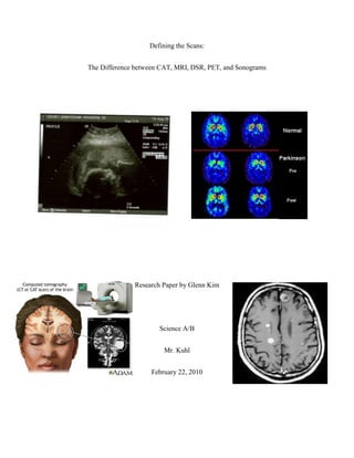 Defining the Scans: <br />The Difference between CAT, MRI, DSR, PET, and Sonograms<br />Research Paper by Glenn Kim<br />Science A/B<br />Mr. Kuhl<br />February 22, 2010<br />If you’ve ever watched some television show about doctors and how they always use some kind of scan on their patients to figure out what happened to their treasured customers, have you ever wanted to know what they are or what they do? In this paper, not only will I be explaining what each of these scans do, but I will also go into more depth in each one. What are the advantages and disadvantages? What would a professional physician recommend? How do they know which scan to do at the right time? You will find everything you’ve asked for about CT (CAT), MRI, DSR, PET scans, and even sonograms in this research paper.<br />A CT scan short for CAT scan is commonly used scanning machine and is basically a specialized type of X-ray. In order to scan the patient, he or she must lie down on a couch which slides into a circular opening in the scanning machine. The part of the machine that takes pictures of x-rays revolves around the patient and a computer, separate from the machine, collects the data. Each x-ray looks like a “slice” of different parts of the patient’s body.  <br />CT scans could be used to locate many things within brains and other internal organs or structures, such as tumors, swollen parts of the brain, though there are little problems. These scans, though, cannot just see everything inside the brain as clear as day most of the time. Sometimes it needs a few other things to make it easier to find certain flaws inside a patient’s brain. One of these materials used to help CT scans are called contrast agents, which makes it easier for the CT scan to locate and see tumors clearly as they can be very dangerous to the human brain. However, there are some rare risks involved in using contrast agents, so if you’re about to get scanned by a CT scan using them, you might want to contact your doctor first.<br />CT scans are definitely recommended by most physicians when imaging bone structures. It is also around 90% the imaging choice if looking into the inner ears (the percentage is a rough guess but it’s fairly accurate) and is used most of the time to detect tumors within the auditory canals and can demonstrate the cochlea on almost all patients.<br />The MRI (magnetic resonance imaging) is fairly different from the CT scans. For starters, they are not x-rays; the machine is very similar to CT scans but it acts differently. Unlike CT scans, MRI’s use magnets and radio waves to create images of the inside of the body. To do this, the patient lies on a couch similar to the CT that slides into a cylinder. After that, the patient must remain perfectly still. Strangely enough, the machine produces a large amount of noise while it’s collecting data and when the patient is in the machine. These examinations usually take around 30 minutes, so it’s safe to say that MRI’s are probably not recommended for most claustrophobic patients. <br />MRI’s use a fancy method to collect data. These scanners can do this because they’re basically very large cylinder-shaped magnets. The MRI’s will send radio waves to a patient’s body. Why? This is because the computer is now able to grab signals replied by the body’s hydrogen atoms, which are located in your cells. These signals are put through an antenna that is then sent to a computer to be put in image form. The pictures are very similar to a CT’s picture, but the MRI’s image is generally better in quality among the soft tissues. You may think that an MRI is better than a CT scan, but remember that MRI’s take usually about 30 minutes to collect and record accurate data and they do not take very good images of bones.<br />There are still more differences between MRI’s and CT scans, and good ones too. One great advantage is that MRI’s can change the contrast of the images these scans make. This makes it ten times easier to spot flaws within the brain and other places to. For example, if a doctor suspected that there might be something in the right side of a patient’s brain while using a CT scan, he or she could change the color or contrast different from its surroundings so that problems that could have been easily missed stand out more. Another advantage is that MRI’s can take images of a certain part of the body in different angles (as a 2-D image) without moving the patient. For example, if a doctor of some sort had an image of a slice of a person’s head but wanted a bird’s eye view image, he or she could do that without disturbing the patient. This is a characteristic that CT scans don’t have.<br />CT scans are not the only scans that can use materials like contrast agents. In fact, MRI’s can also use contrast agents, but there are a few differences when it used in MRI’s. Unlike contrast agents when used on CT scans, these materials are compatible to use on MRI’s without including iodine, a necessary material when using contrast agents on CT’s. Compared to CT scans, there are fewer risks concerning on using contrast agents on MRI’s. Nonetheless, something bad could still happen so you should still contact your doctor if planning to use MRI’s as well. <br />DSR (Dynamic Spatial Reconstructor) is actually another variation of CT scans, but it’s a lot more complicated. In fact, it’s so complicated that this scanner is very pricey and large. Because of that only one exists in the world, and it’s in the Mayo Clinic (Rochester, Minnesota). According to www.healthline.com, “the physical machine comprises [of] a gantry 15 ft (4.57 m) in diameter and 20.5 ft (6.24 m) in length, weighing about 17 U.S. tons, fourteen x-ray guns featured within a hemicylindrical arrangement (surrounding the patient or subject over-head and on the sides) and targeted at an adjacent hemicylindrical fluorescent screen, fourteen rotating two-dimensional television cameras and eight video disc recorders for recording the x-rays, [and] electronics and software algorithms for image acquisition” (Smith).<br />Also according to www.healthline.com, “DSR is a unique computed tomography (CT)-based scanner valuable for three-dimensional imaging and visualization of high temporal resolution three-dimensional cardiac cycles. Developed in the 1970s and early 1980s, the DSR is the multi-source, multi-detector high speed synchronous 3D CT scanner for high temporal and spatial resolution scanning of the heart, lungs, and circulation” (Smith). <br /> Don’t worry if you’ve never heard of a DSR. Like I said, only one exists and it’s a prototype. Because of this, the Mayo Clinic strictly doesn’t make the machine available commercially. <br />In the early stages of development, the DSR was originally built to detect deadly diseases like lung cancer and heart disease. Building this scanner was not an easy task. To be able to do as the creators pleased, the DSR had to be non-invasive yet be able to use the methods of CT scanning to create detailed 3D images of moving organs or other objects within the human body. One example is that to be able to detect heart disease the DSR has to create 3D images of a moving heart. Today, it is used for not only for lung cancer and heart disease, but also for any other disease that might need 3D imaging to help see problems inside the human body because of its high-rated efficiency of 3D images. Of course, since the DSR is a prototype, doctors and physicians use normal scans or other types of machinery and only use the DSR for emergencies to avoid the risk of breaking this hi-tech device.<br />PET (Positron emission tomography) scans are a little different from the others. This is because it is a type of nuclear medicine imaging. Nuclear medicine is a group of medicines that use some parts of radioactive material to diagnose or treat many types of damaging diseases. As dangerous this may seem, these scans are non-invasive and usually painless. <br />The PET scans use either radiopharmaceuticals or radiotracers to get images within the body. Radiotracers can be inserted in different ways into the body, but this really depends on what kind of diagnose you’re taking. Once the radiotracer is injected or inserted, it travels to the organ it’s focusing on and then sends gamma rays which are then sent to a gamma camera, then to the PET scanner. Computers associated with the PET scanners produce images that show detailed information about on both structure and function of organs and tissues. On top of that, PET scans can measure functions in the body that are important for diagnosing such as blood flow, oxygen use, and so on.<br />,[object Object],Sonograms are probably one of the simplest scanners. It is completely painless and non-invasive, yet you could find a lot of information about different things within the body. It’s commonly used for mostly pregnancy.<br />Sonograms are one of the scanners that use sound waves to create images. An object called a transducer is carried along the body, usually around the stomach when it comes to pregnancy. The transducer produces sound waves that bounce off the intended organ or other body parts back into the transducer. This information is sent to a computer which shows images of what is happening in the interior parts of the patient.<br />So why are Sonograms so helpful? The reason is that it’s very important for the birth of a child. First of all, it can show information that X-rays can’t detect. Second of all, it is completely non-invasive and painless in literally every way possible. Third (and most importantly), in cases of pregnancy, doctors are able to see the internal parts of the body where a baby is being held and ensure the baby’s and mother’s safety and prepare faster in every way possible. Sonograms can also help cure the causes of pelvic bleeding and discomfort.<br />As you can see, different scanners are more advantageous than others or produce less discomfort. However, these scanners have helped the lives of many in the most common causes are in the brinks of death. MRI, CT, DSR, PET, and sonograms have been so helpful to the human world against diseases, that it’s still being used today and will be for years to come.<br />Bibliography:<br />quot;
The Difference Between MRI & CT (CAT Scans)quot;
. The Listen-Up Web!. 2/22/10 http://www.listen-up.org/med/ct_mri.htm<br />B. Hoch, Daniel. quot;
CT Scan of the Brainquot;
. Medline Plus. 2/22/10 http://images.google.com/imgres?imgurl=http://www.nlm.nih.gov/medlineplus/ency/images/ency/fullsize/19237.jpg&imgrefurl=http://www.nlm.nih.gov/medlineplus/ency/imagepages/19237.htm&usg=__q4zFOseMdrVG8hb-FW7t_D0hrn8=&h=320&w=400&sz=31&hl=en&start=10&itbs=1&tbnid=xzMYFTUKhPdv2M:&tbnh=99&tbnw=124&prev=/images%3Fq%3DCAT%2Bscan%26hl%3Den%26gbv%3D2%26tbs%3Disch:1<br />Crosby Web Design. 2/22/10 http://images.google.com/imgres?imgurl=http://webcrosby.com/Piper/Pictures/2005/Sonograms/Baby%2520Sonogram%252012.jpg&imgrefurl=http://webcrosby.com/Piper/Sonograms.htm&usg=__j7oNdxkMDjEc4KshAaB0rnD1vjs=&h=449&w=576&sz=53&hl=en&start=14&itbs=1&tbnid=vFcNNqf8VTdCqM:&tbnh=104&tbnw=134&prev=/images%3Fq%3Dsonograms%26hl%3Den%26gbv%3D2%26tbs%3Disch:1<br />Smith, Bryan R. quot;
Dynamic Spatial Reconstructor Information on Healthline.quot;
 Health Search Engine and Free Medical Information - Healthline. Web. 27 Feb. 2010. http://www.healthline.com/galecontent/dynamic-spatial-reconstructor<br />quot;
Nuclear Medicine, PET.quot;
 RadiologyInfo - The radiology information resource for patients. Web. 27 Feb. 2010. http://www.radiologyinfo.org/en/info.cfm?pg=PET<br />G, Deborah N. quot;
What is a Sonogram?quot;
 WiseGEEK: clear answers for common questions. Web. 28 Feb. 2010. http://www.wisegeek.com/what-is-a-sonogram.htm <br />