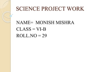 SCIENCE PROJECT WORK 
NAME= MONISH MISHRA 
CLASS = VI-B 
ROLL.NO = 29 
 