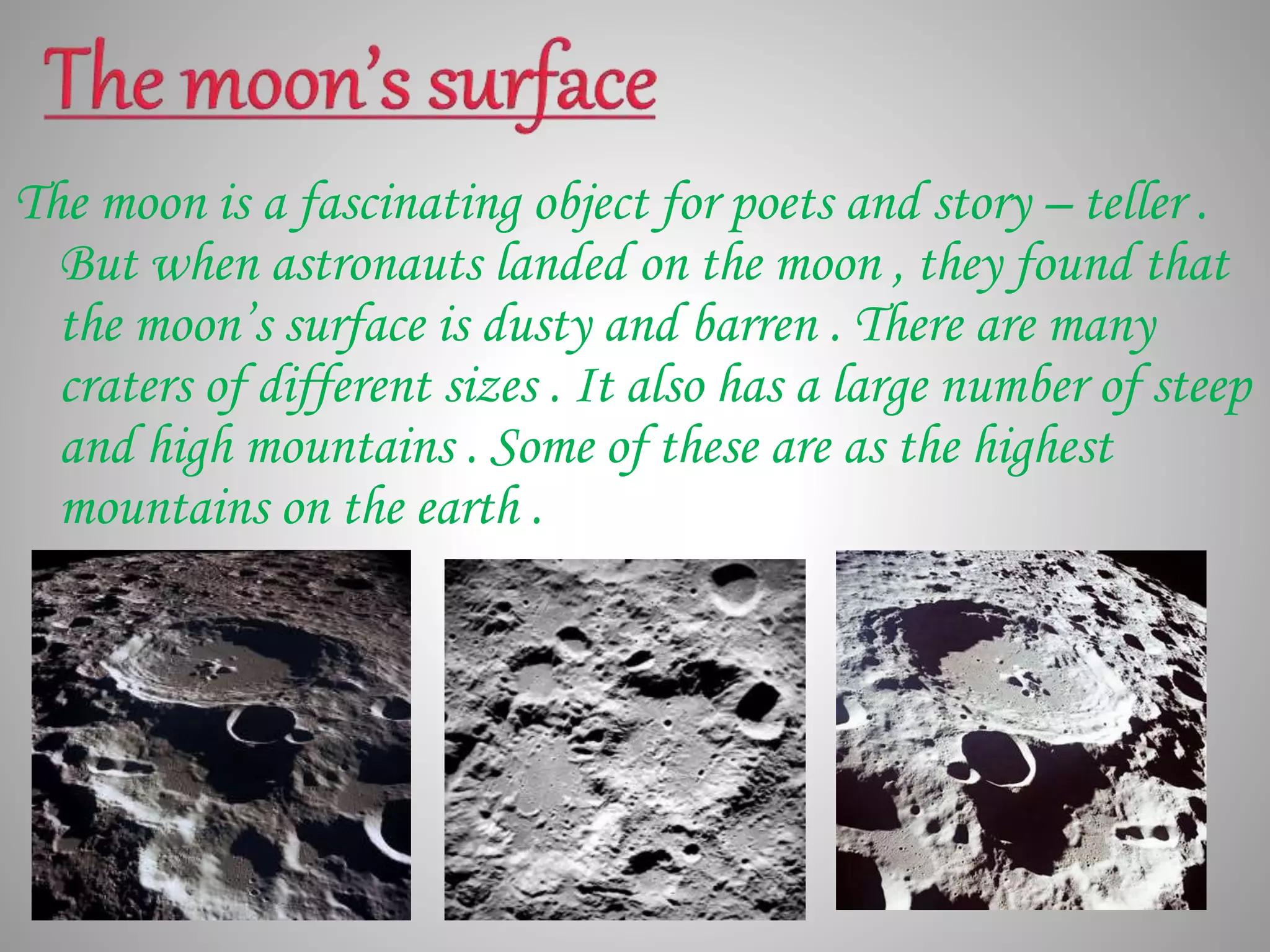 The moon is a fascinating object for poets and story – teller .
But when astronauts landed on the moon , they found that
the moon’s surface is dusty and barren . There are many
craters of different sizes . It also has a large number of steep
and high mountains . Some of these are as the highest
mountains on the earth .
 