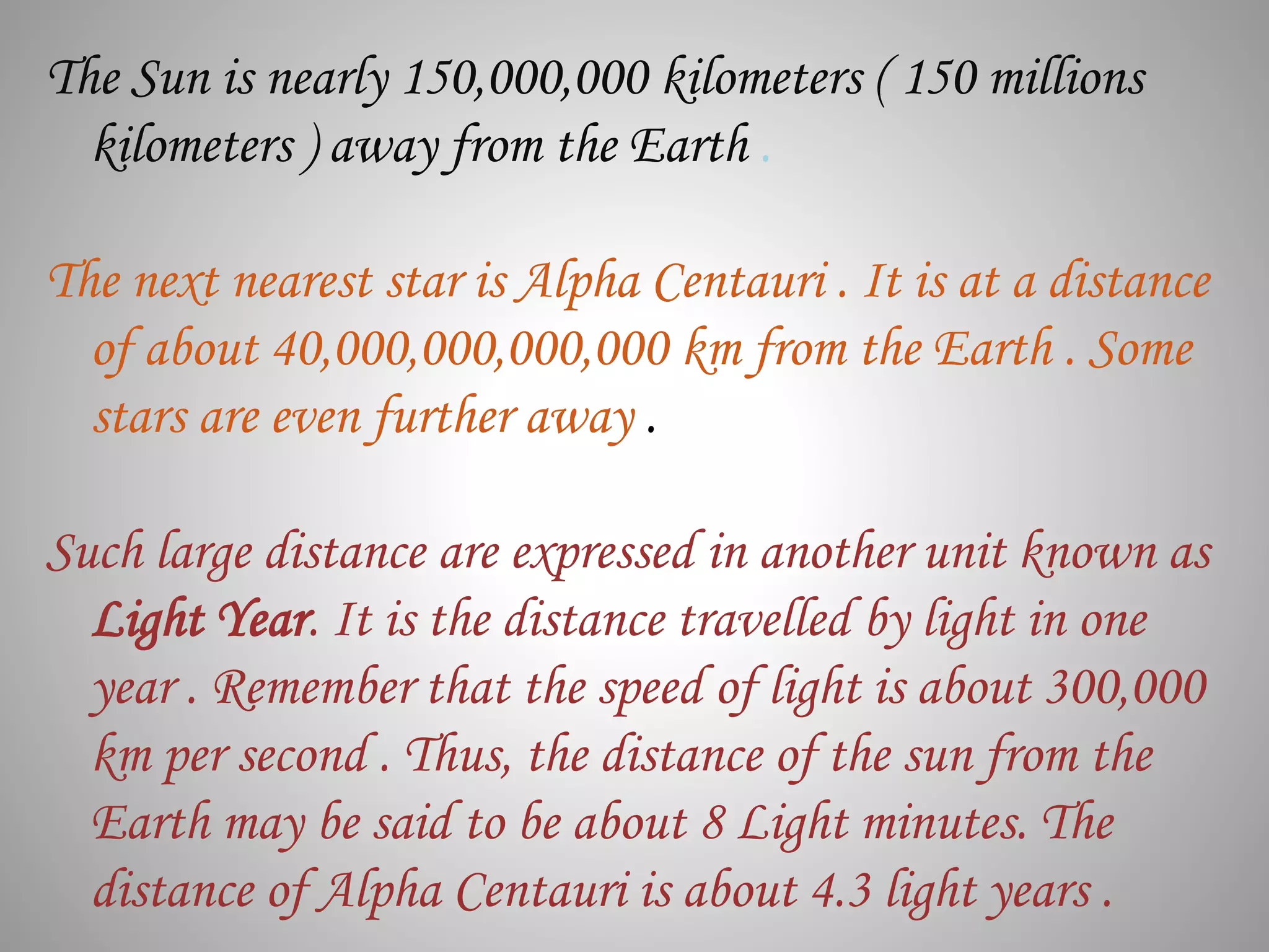 The Sun is nearly 150,000,000 kilometers ( 150 millions
kilometers ) away from the Earth .
The next nearest star is Alpha Centauri . It is at a distance
of about 40,000,000,000,000 km from the Earth . Some
stars are even further away .
Such large distance are expressed in another unit known as
Light Year. It is the distance travelled by light in one
year . Remember that the speed of light is about 300,000
km per second . Thus, the distance of the sun from the
Earth may be said to be about 8 Light minutes. The
distance of Alpha Centauri is about 4.3 light years .
 