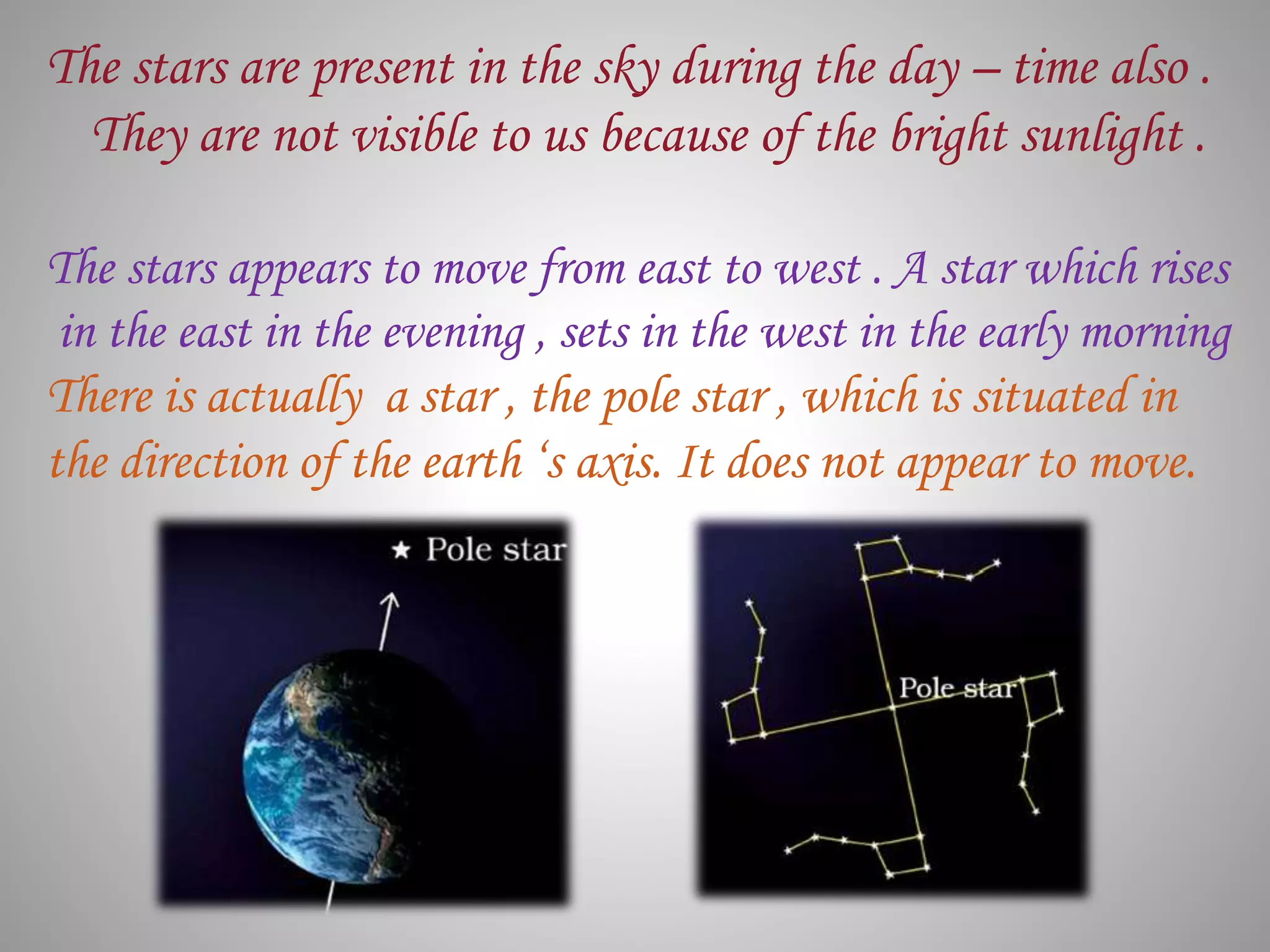 The stars are present in the sky during the day – time also .
They are not visible to us because of the bright sunlight .
The stars appears to move from east to west . A star which rises
in the east in the evening , sets in the west in the early morning
There is actually a star , the pole star , which is situated in
the direction of the earth ‘s axis. It does not appear to move.
 
