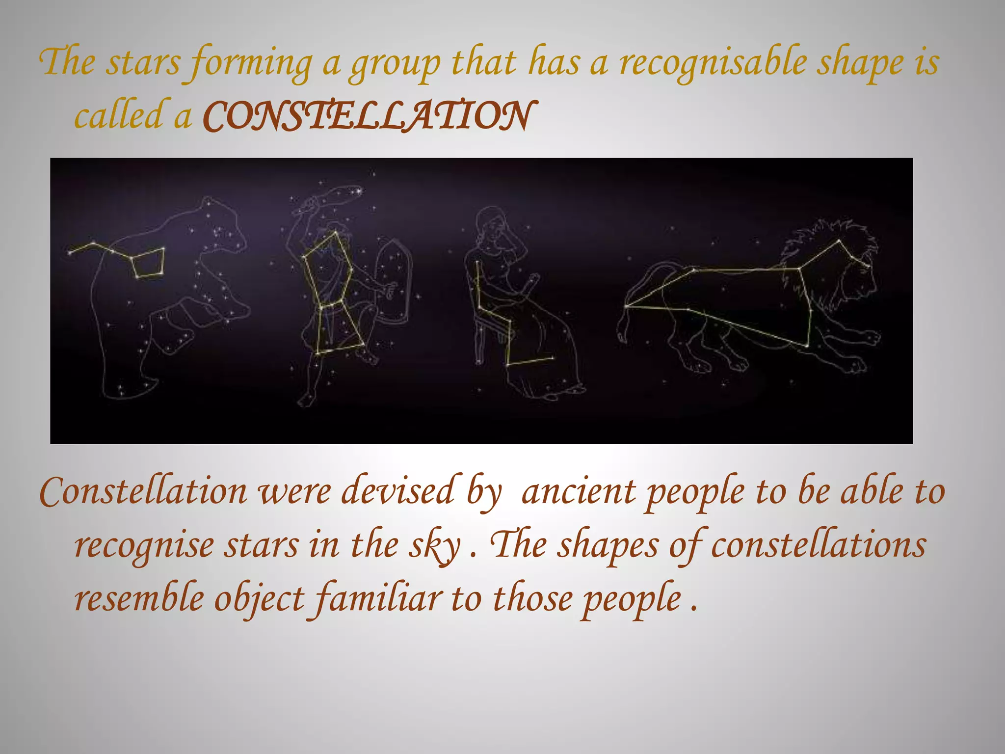 The stars forming a group that has a recognisable shape is
called a CONSTELLATION
Constellation were devised by ancient people to be able to
recognise stars in the sky . The shapes of constellations
resemble object familiar to those people .
 