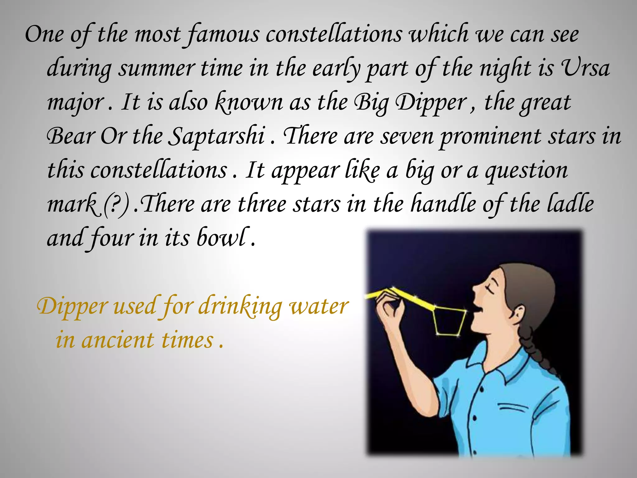 One of the most famous constellations which we can see
during summer time in the early part of the night is Ursa
major . It is also known as the Big Dipper , the great
Bear Or the Saptarshi . There are seven prominent stars in
this constellations . It appear like a big or a question
mark (?) .There are three stars in the handle of the ladle
and four in its bowl .
Dipper used for drinking water
in ancient times .
 