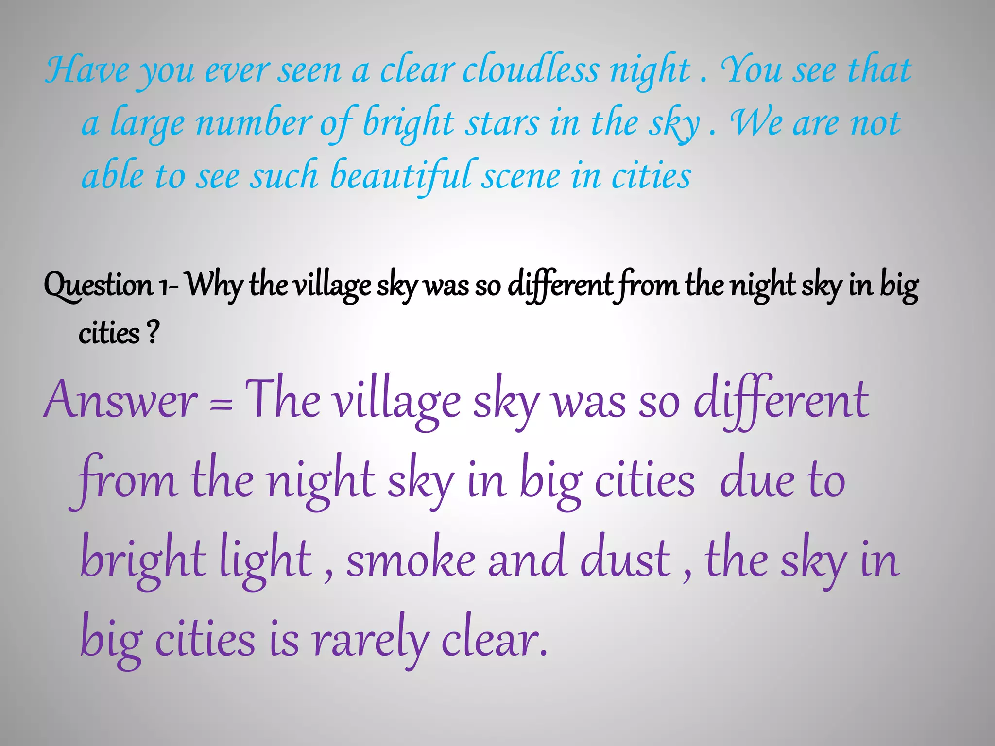 Have you ever seen a clear cloudless night . You see that
a large number of bright stars in the sky . We are not
able to see such beautiful scene in cities
Question 1- Why the village sky was so different fromthe night sky in big
cities ?
Answer = The village sky was so different
from the night sky in big cities due to
bright light , smoke and dust , the sky in
big cities is rarely clear.
 