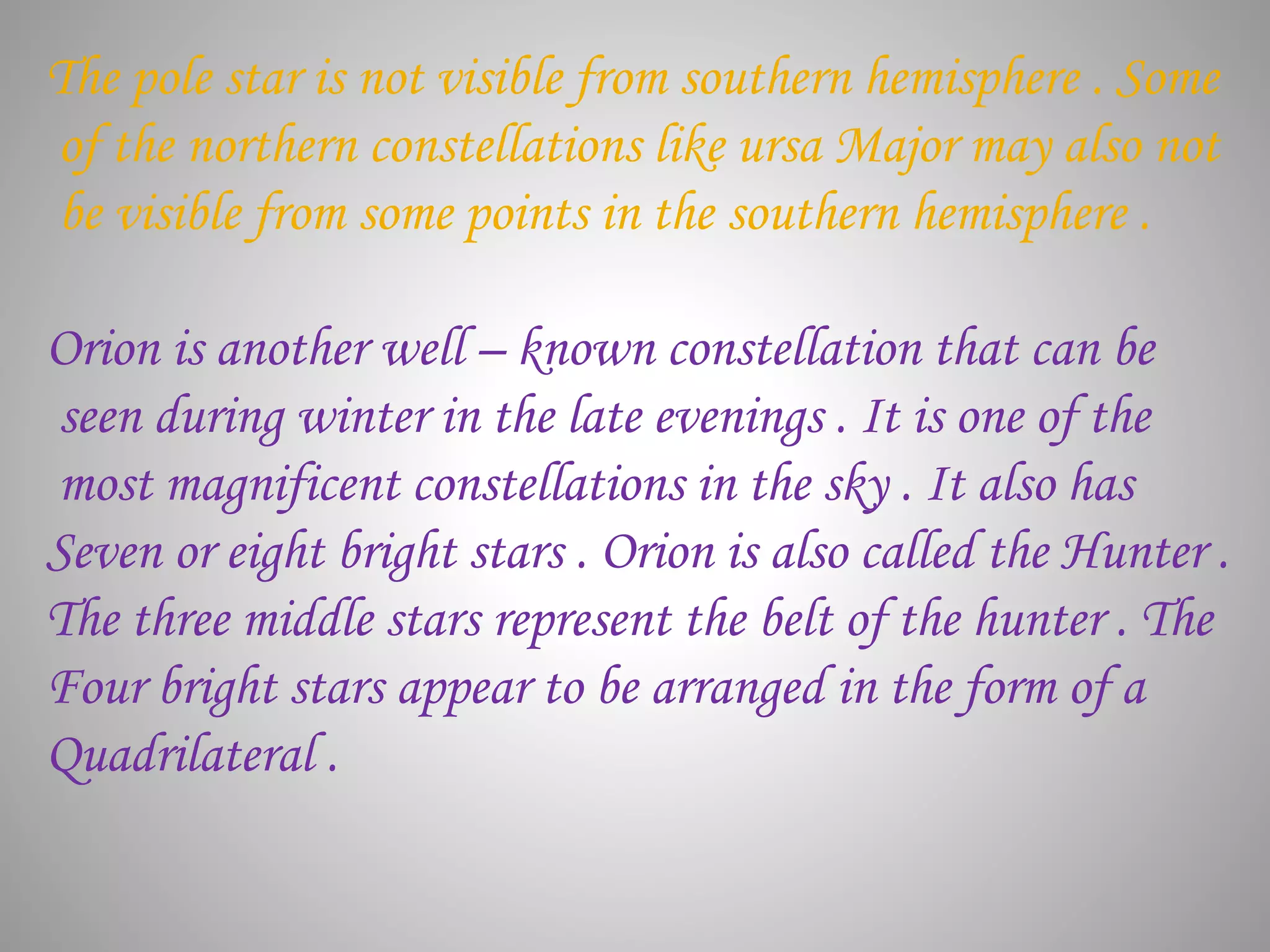 The pole star is not visible from southern hemisphere . Some
of the northern constellations like ursa Major may also not
be visible from some points in the southern hemisphere .
Orion is another well – known constellation that can be
seen during winter in the late evenings . It is one of the
most magnificent constellations in the sky . It also has
Seven or eight bright stars . Orion is also called the Hunter .
The three middle stars represent the belt of the hunter . The
Four bright stars appear to be arranged in the form of a
Quadrilateral .
 