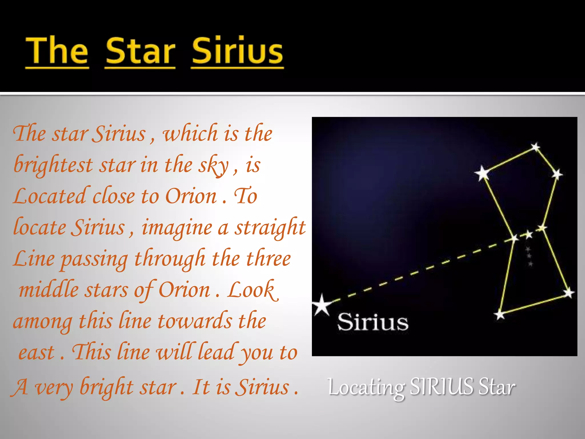 The star Sirius , which is the
brightest star in the sky , is
Located close to Orion . To
locate Sirius , imagine a straight
Line passing through the three
middle stars of Orion . Look
among this line towards the
east . This line will lead you to
A very bright star . It is Sirius . Locating SIRIUS Star
 