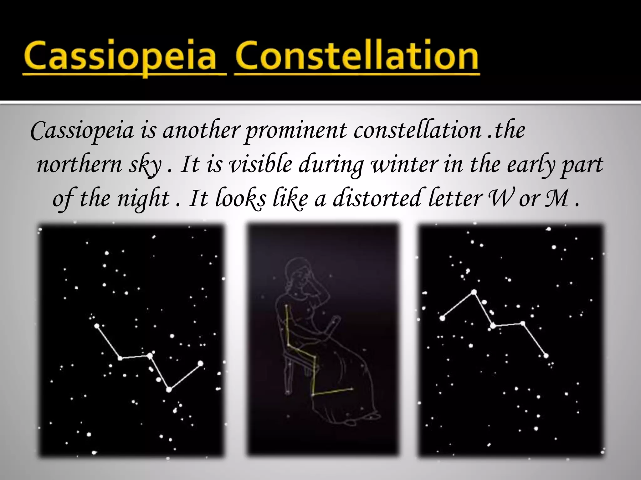 Cassiopeia is another prominent constellation .the
northern sky . It is visible during winter in the early part
of the night . It looks like a distorted letter W or M .
 