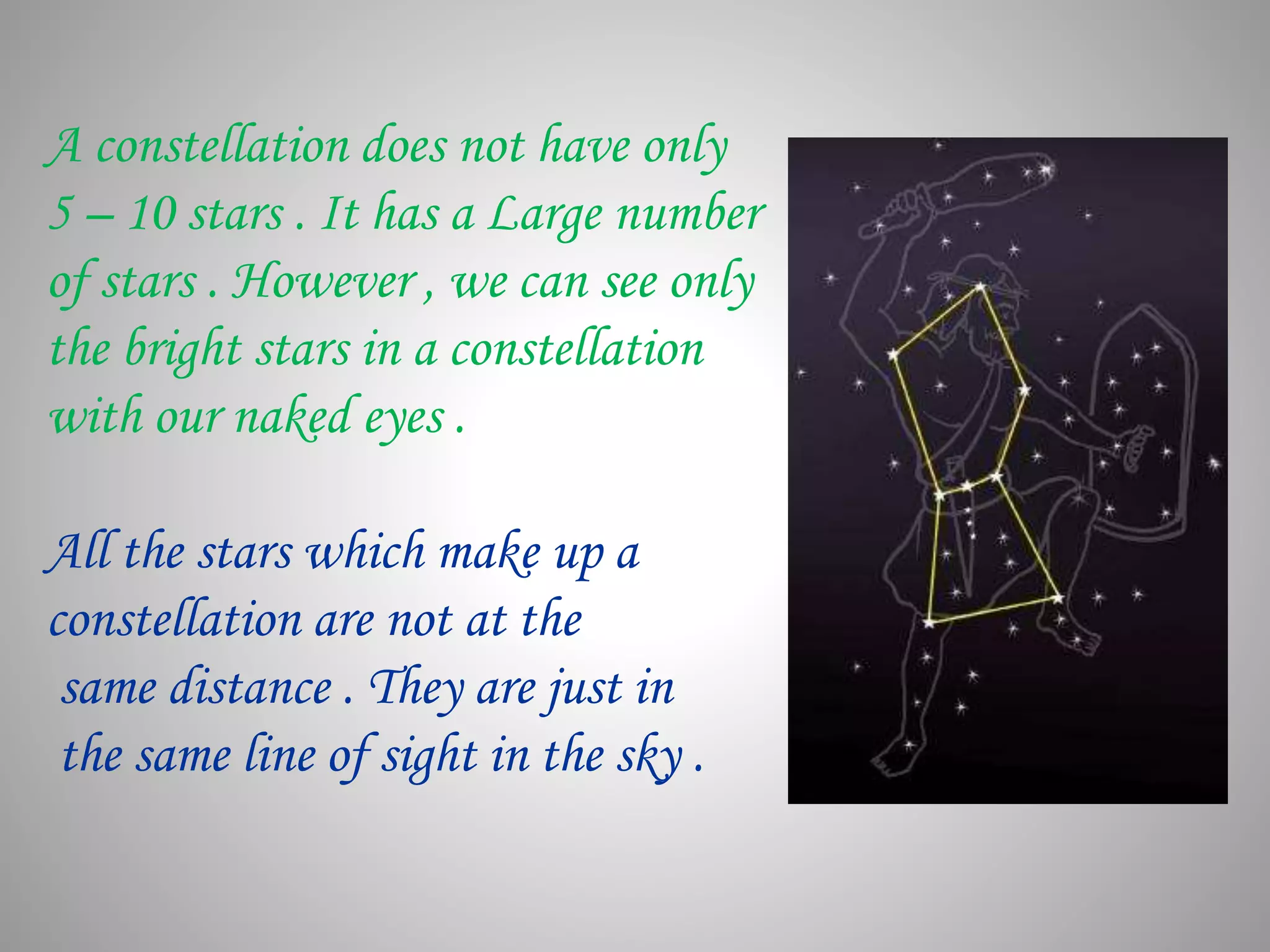 A constellation does not have only
5 – 10 stars . It has a Large number
of stars . However , we can see only
the bright stars in a constellation
with our naked eyes .
All the stars which make up a
constellation are not at the
same distance . They are just in
the same line of sight in the sky .
 