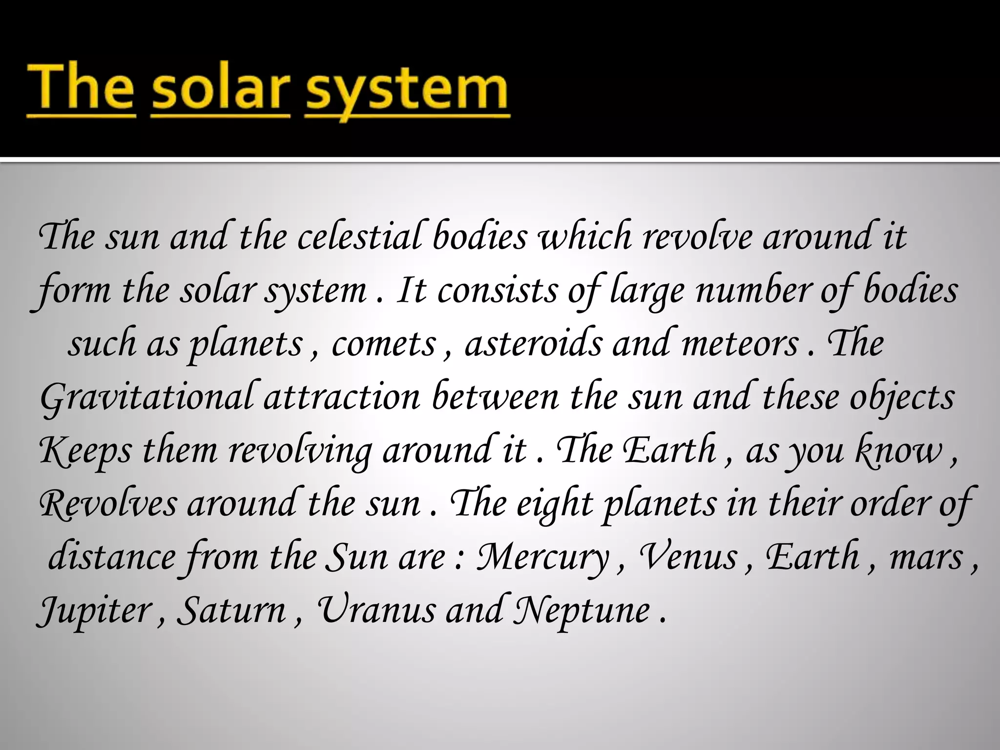 The sun and the celestial bodies which revolve around it
form the solar system . It consists of large number of bodies
such as planets , comets , asteroids and meteors . The
Gravitational attraction between the sun and these objects
Keeps them revolving around it . The Earth , as you know ,
Revolves around the sun . The eight planets in their order of
distance from the Sun are : Mercury , Venus , Earth , mars ,
Jupiter , Saturn , Uranus and Neptune .
 