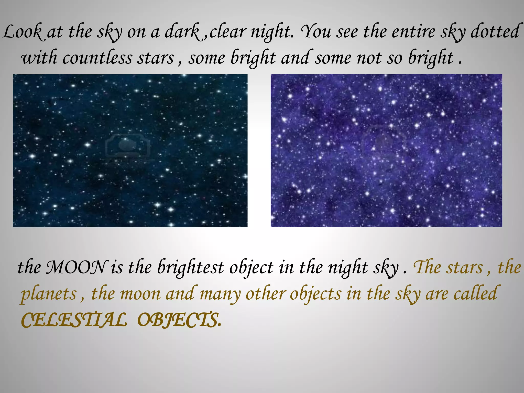 Look at the sky on a dark ,clear night. You see the entire sky dotted
with countless stars , some bright and some not so bright .
the MOON is the brightest object in the night sky . The stars , the
planets , the moon and many other objects in the sky are called
CELESTIAL OBJECTS.
 