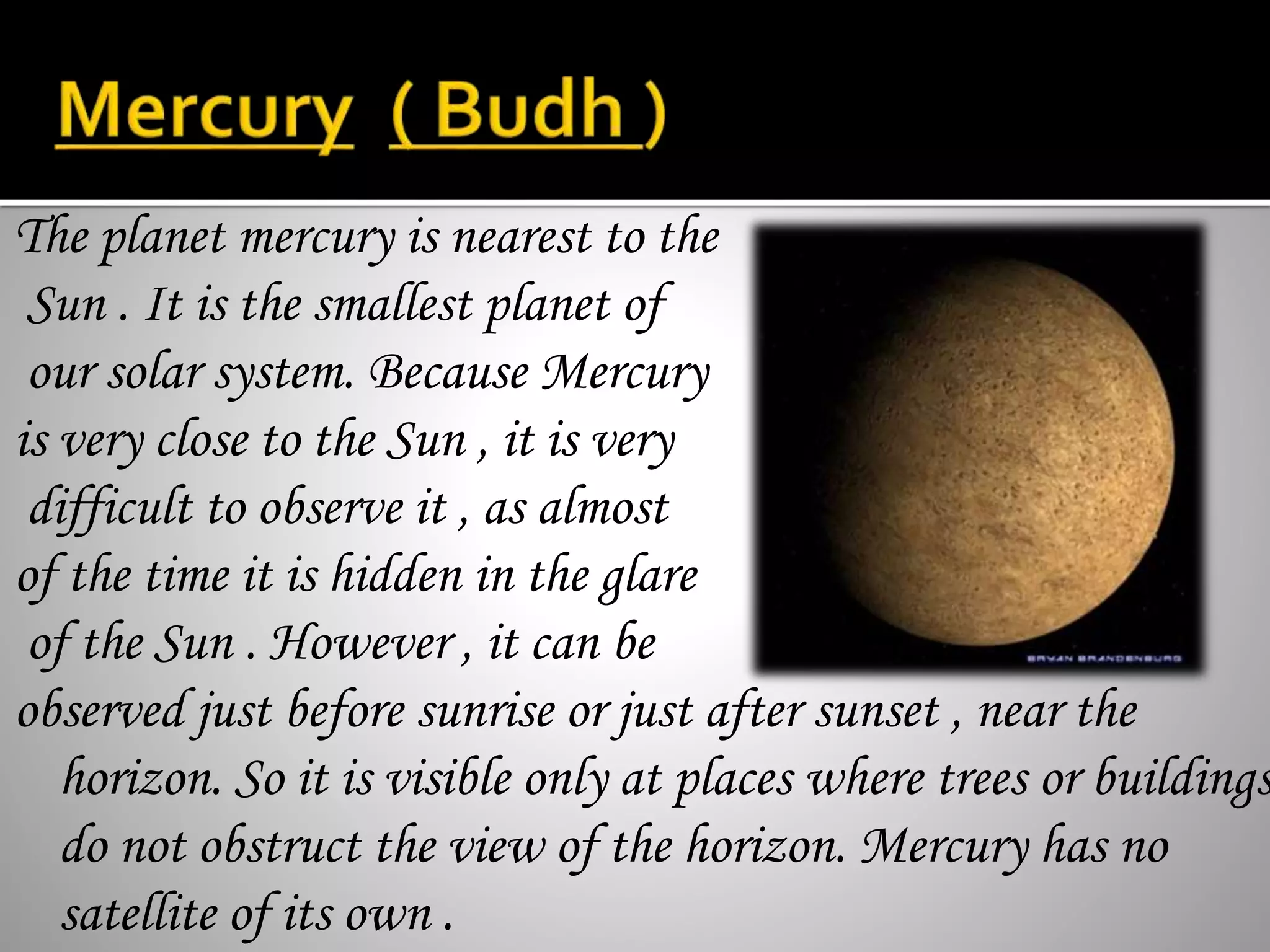 The planet mercury is nearest to the
Sun . It is the smallest planet of
our solar system. Because Mercury
is very close to the Sun , it is very
difficult to observe it , as almost
of the time it is hidden in the glare
of the Sun . However , it can be
observed just before sunrise or just after sunset , near the
horizon. So it is visible only at places where trees or buildings
do not obstruct the view of the horizon. Mercury has no
satellite of its own .
 