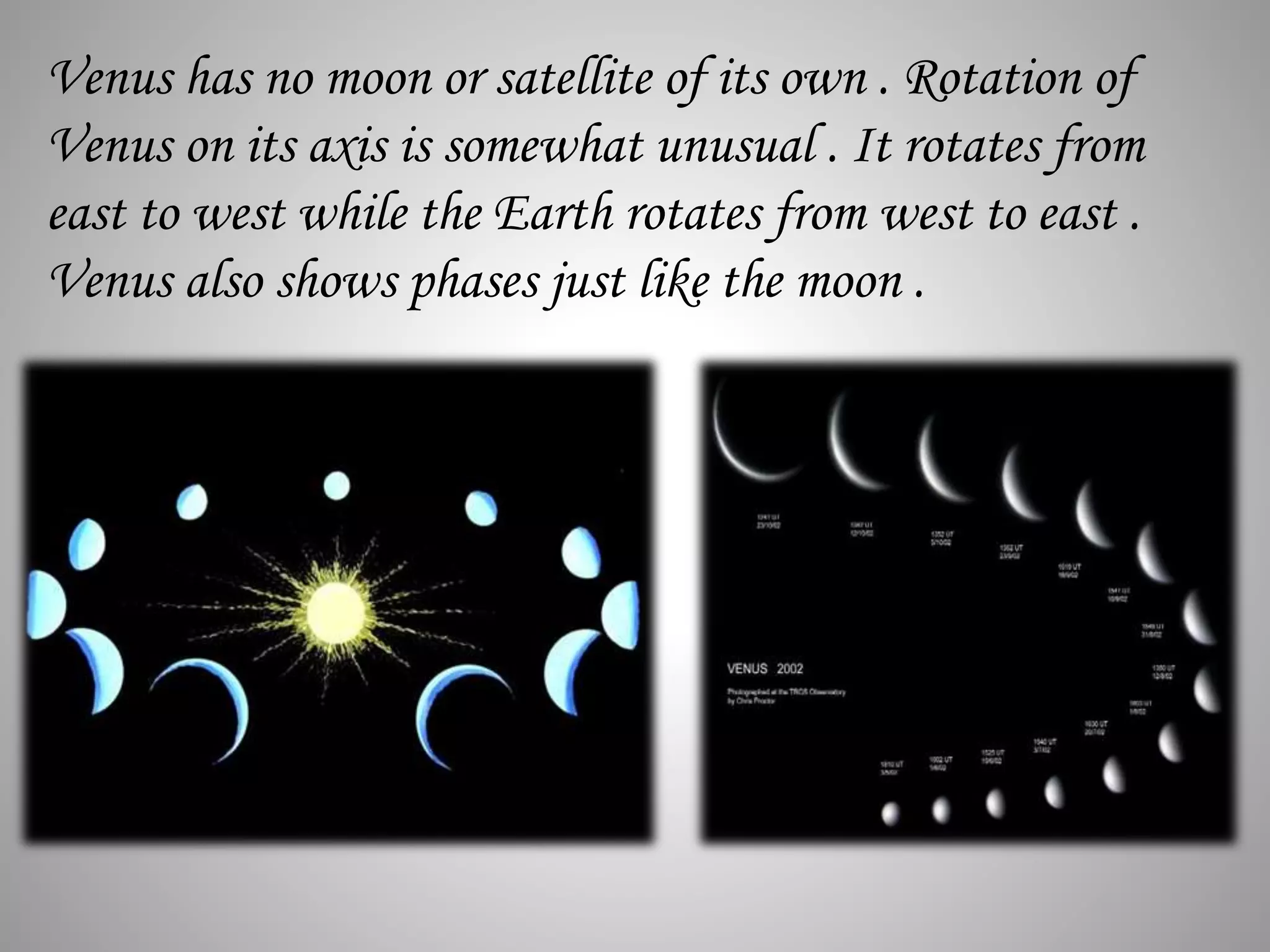 Venus has no moon or satellite of its own . Rotation of
Venus on its axis is somewhat unusual . It rotates from
east to west while the Earth rotates from west to east .
Venus also shows phases just like the moon .
 