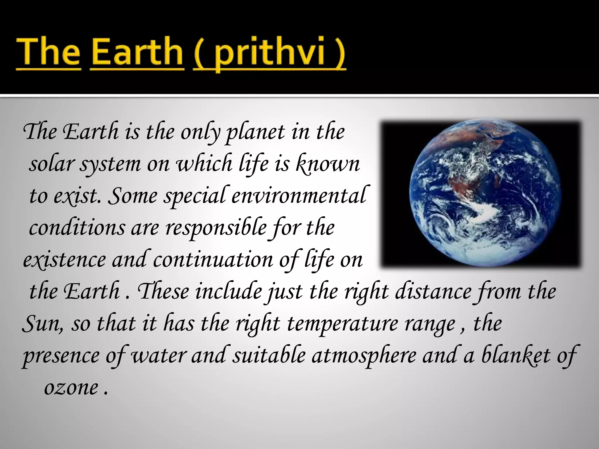 The Earth is the only planet in the
solar system on which life is known
to exist. Some special environmental
conditions are responsible for the
existence and continuation of life on
the Earth . These include just the right distance from the
Sun, so that it has the right temperature range , the
presence of water and suitable atmosphere and a blanket of
ozone .
 