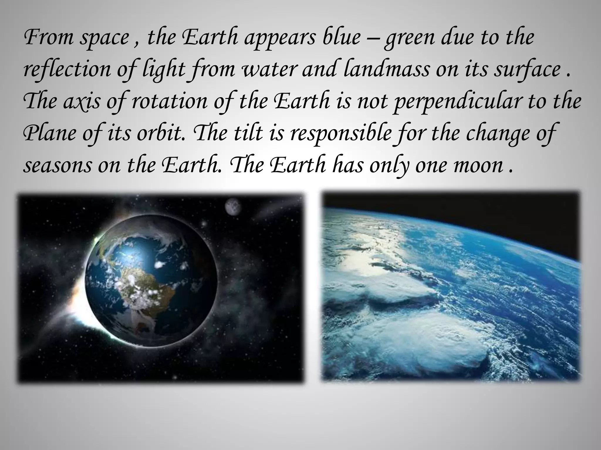 From space , the Earth appears blue – green due to the
reflection of light from water and landmass on its surface .
The axis of rotation of the Earth is not perpendicular to the
Plane of its orbit. The tilt is responsible for the change of
seasons on the Earth. The Earth has only one moon .
 