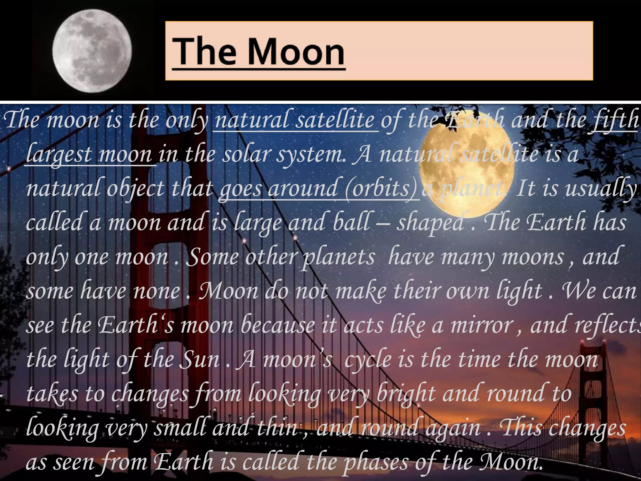 The moon is the only natural satellite of the Earth and the fifth
largest moon in the solar system. A natural satellite is a
natural object that goes around (orbits) a planet. It is usually
called a moon and is large and ball – shaped . The Earth has
only one moon . Some other planets have many moons , and
some have none . Moon do not make their own light . We can
see the Earth‘s moon because it acts like a mirror , and reflects
the light of the Sun . A moon’s cycle is the time the moon
takes to changes from looking very bright and round to
looking very small and thin , and round again . This changes
as seen from Earth is called the phases of the Moon.
 