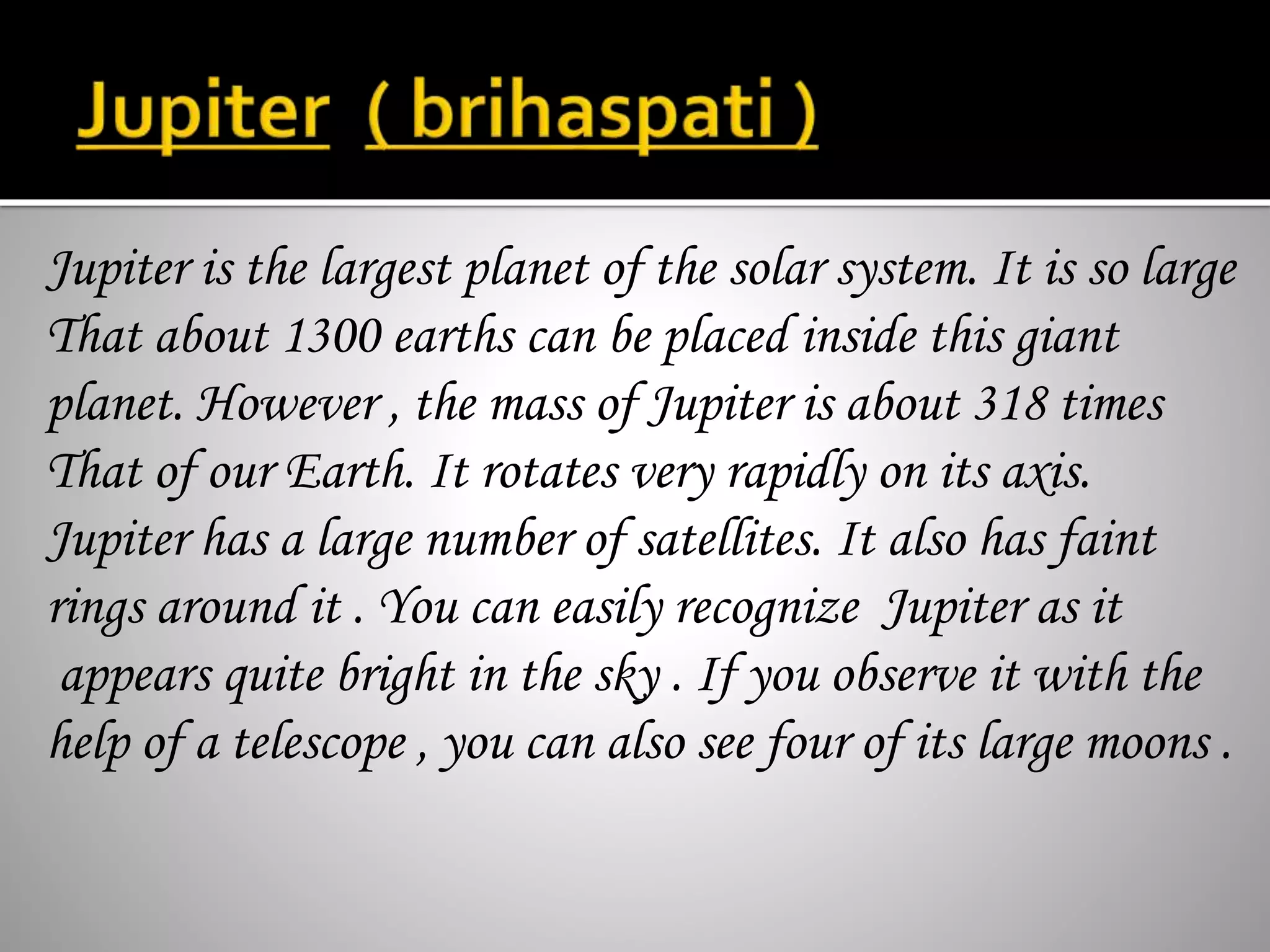 Jupiter is the largest planet of the solar system. It is so large
That about 1300 earths can be placed inside this giant
planet. However , the mass of Jupiter is about 318 times
That of our Earth. It rotates very rapidly on its axis.
Jupiter has a large number of satellites. It also has faint
rings around it . You can easily recognize Jupiter as it
appears quite bright in the sky . If you observe it with the
help of a telescope , you can also see four of its large moons .
 