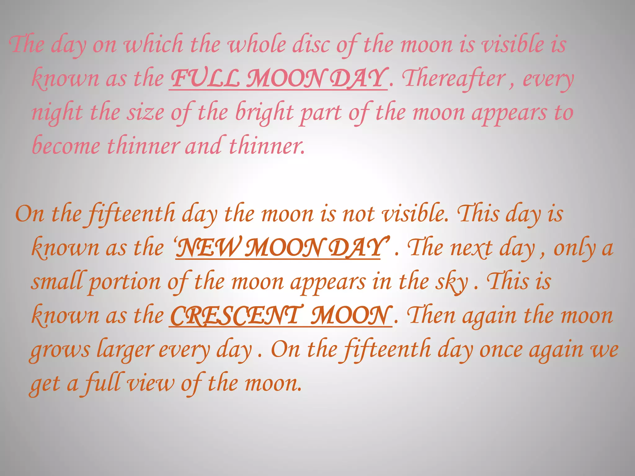 The day on which the whole disc of the moon is visible is
known as the FULL MOON DAY . Thereafter , every
night the size of the bright part of the moon appears to
become thinner and thinner.
On the fifteenth day the moon is not visible. This day is
known as the ‘NEW MOON DAY’ . The next day , only a
small portion of the moon appears in the sky . This is
known as the CRESCENT MOON . Then again the moon
grows larger every day . On the fifteenth day once again we
get a full view of the moon.
 