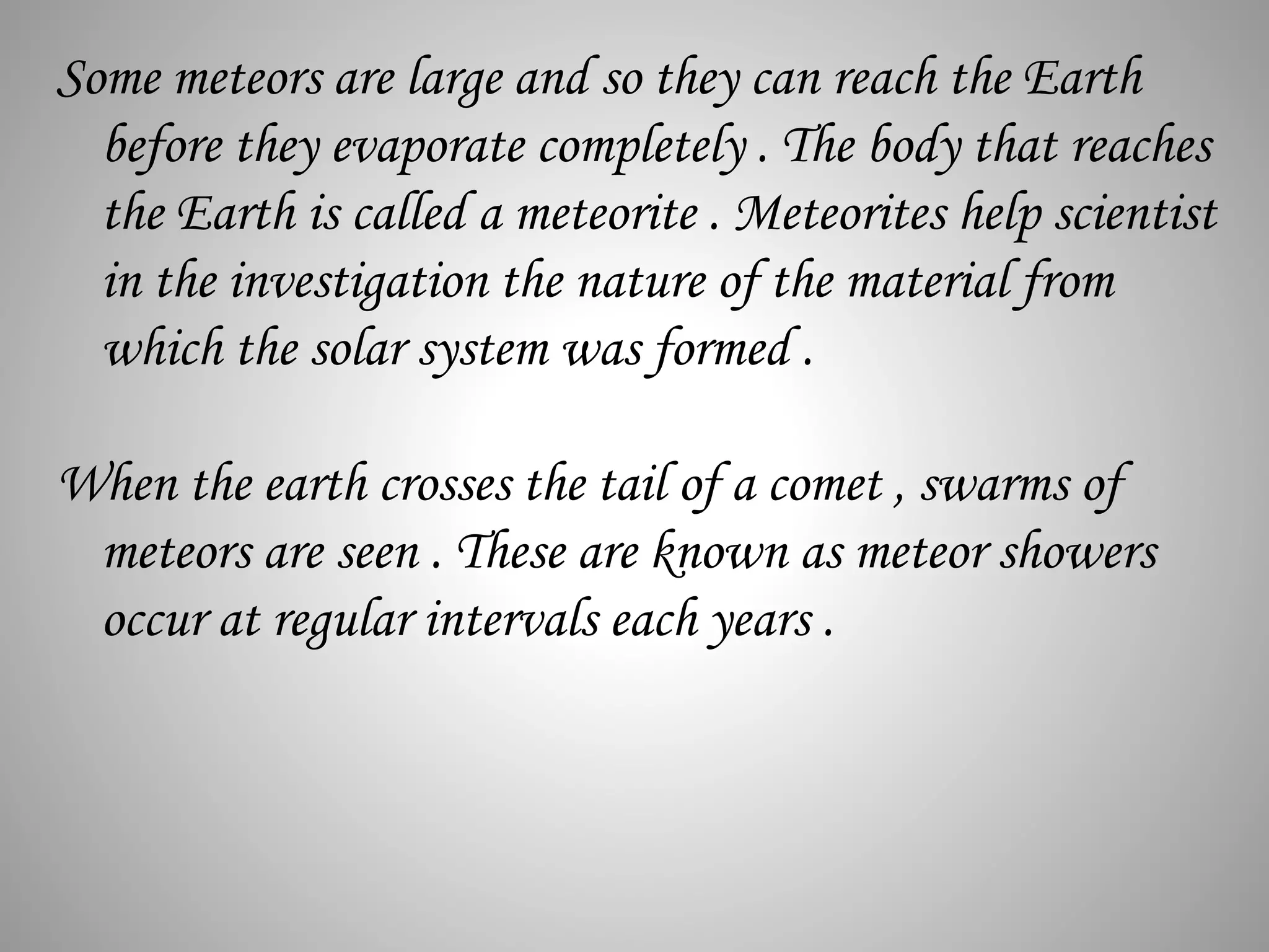 Some meteors are large and so they can reach the Earth
before they evaporate completely . The body that reaches
the Earth is called a meteorite . Meteorites help scientist
in the investigation the nature of the material from
which the solar system was formed .
When the earth crosses the tail of a comet , swarms of
meteors are seen . These are known as meteor showers
occur at regular intervals each years .
 