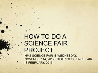 HOW TO DO A
SCIENCE FAIR
PROJECT
HMS SCIENCE FAIR IS WEDNESDAY,
NOVEMBER 14, 2012. DISTRICT SCIENCE FAIR
IS FEBRUARY, 2013.
 
