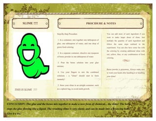 SLIME !!!!                                                     PROCIDURE & NOTES


                                             Step-By-Step Procedure                                You can add more of each ingredient if you
                                                                                                   want to make larger doses of slime. Just
                                              1. In a container, mix together one tablespoon of    multiply the quantity of each ingredient and
                                             glue, one tablespoon of water, and one drop of        follow      the   same   steps   outlined   in   the
                                             green food coloring                                   experiment. You can also have some fun with
                                                                                                   the coloring by creating additional slime with
                                              2. In a separate container, dissolve one teaspoon
                                                                                                   red, yellow, blue, or any combination of food
                                             of borax powder in one tablespoon of water.
                                                                                                   coloring.

                                              3. Pour the borax solution into your glue
                                             mixture.
                                                                                                   Borax powder is poisonous. Always make sure
                                              4. Use your fingers to mix the combined              to wash your hands after handling it or handling
                                             solutions - a "slime" should start to form            your slime!
                                             instantly!

                                              5. Store your slime in an airtight container, such

       THIS IS SLIME !!!!                    as a ziplock bag, to avoid mold growth.




CONCLUSION :The glue and the borax mix together to make a new form of chemical... the slime! The borax
stops the glue flowing like a liquid. The resulting slime is very elastic and can be made into a bouncing ball!
Give it a try!
 