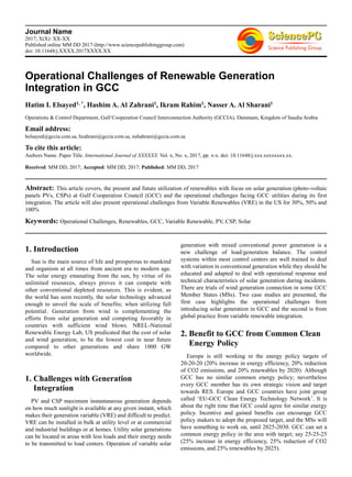 Journal Name
2017; X(X): XX-XX
Published online MM DD 2017 (http://www.sciencepublishinggroup.com)
doi: 10.11648/j.XXXX.2017XXXX.XX
Operational Challenges of Renewable Generation
Integration in GCC
Hatim I. Elsayed1, *, Hashim A. Al Zahrani1, Ikram Rahim1, Nasser A. Al Sharani1
Operations & Control Department, Gulf Cooperation Council Interconnection Authority (GCCIA), Dammam, Kingdom of Saudia Arabia
Email address:
helsayed@gccia.com.sa, hzahrani@gccia.com.sa, nshahrani@gccia.com.sa
To cite this article:
Authors Name. Paper Title. International Journal of XXXXXX. Vol. x, No. x, 2017, pp. x-x. doi: 10.11648/j.xxx.xxxxxxxx.xx.
Received: MM DD, 2017; Accepted: MM DD, 2017; Published: MM DD, 2017
Abstract: This article covers, the present and future utilization of renewables with focus on solar generation (photo-voltaic
panels PVs, CSPs) at Gulf Cooperation Council (GCC) and the operational challenges facing GCC utilities during its first
integration. The article will also present operational challenges from Variable Renewables (VRE) in the US for 30%, 50% and
100%
Keywords: Operational Challenges, Renewables, GCC, Variable Renewable, PV, CSP, Solar
1. Introduction
Sun is the main source of life and prosperous to mankind
and organism at all times from ancient era to modern age.
The solar energy emanating from the sun, by virtue of its
unlimited resources, always proves it can compete with
other conventional depleted resources. This is evident, as
the world has seen recently, the solar technology advanced
enough to unveil the scale of benefits; when utilizing full
potential. Generation from wind is complementing the
efforts from solar generation and competing favorably in
countries with sufficient wind blows. NREL-National
Renewable Energy Lab, US predicated that the cost of solar
and wind generation, to be the lowest cost in near future
compared to other generations and share 1000 GW
worldwide.
1. Challenges with Generation
Integration
PV and CSP maximum instantaneous generation depends
on how much sunlight is available at any given instant, which
makes their generation variable (VRE) and difficult to predict.
VRE can be installed in bulk at utility level or at commercial
and industrial buildings or at homes. Utility solar generations
can be located in areas with less loads and their energy needs
to be transmitted to load centers. Operation of variable solar
generation with mixed conventional power generation is a
new challenge of load/generation balance. The control
systems within most control centers are well trained to deal
with variation in conventional generation while they should be
educated and adapted to deal with operational response and
technical characteristics of solar generation during incidents.
There are trials of wind generation connection in some GCC
Member States (MSs). Two case studies are presented, the
first case highlights the operational challenges from
introducing solar generation in GCC and the second is from
global practice from variable renewable integration.
2. Benefit to GCC from Common Clean
Energy Policy
Europe is still working in the energy policy targets of
20-20-20 (20% increase in energy efficiency, 20% reduction
of CO2 emissions, and 20% renewables by 2020). Although
GCC has no similar common energy policy; nevertheless
every GCC member has its own strategic vision and target
towards RES. Europe and GCC countries have joint group
called ‘EU-GCC Clean Energy Technology Network’. It is
about the right time that GCC could agree for similar energy
policy. Incentive and gained benefits can encourage GCC
policy makers to adopt the proposed target, and the MSs will
have something to work on, until 2025-2030. GCC can set a
common energy policy in the area with target; say 25-25-25
(25% increase in energy efficiency, 25% reduction of CO2
emissions, and 25% renewables by 2025).
 