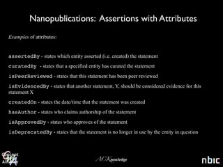 Nanopublications: Assertions with Attributes
Examples of attributes:


assertedBy - states which entity asserted (i.e. created) the statement
curatedBy - states that a specified entity has curated the statement
isPeerReviewed - states that this statement has been peer reviewed
isEvidencedBy - states that another statement, Y, should be considered evidence for this
statement X
createdOn - states the date/time that the statement was created
hasAuthor - states who claims authorship of the statement
isApprovedBy - states who approves of the statement
isDeprecatedBy - states that the statement is no longer in use by the entity in question




                                        ACKnowledge
 