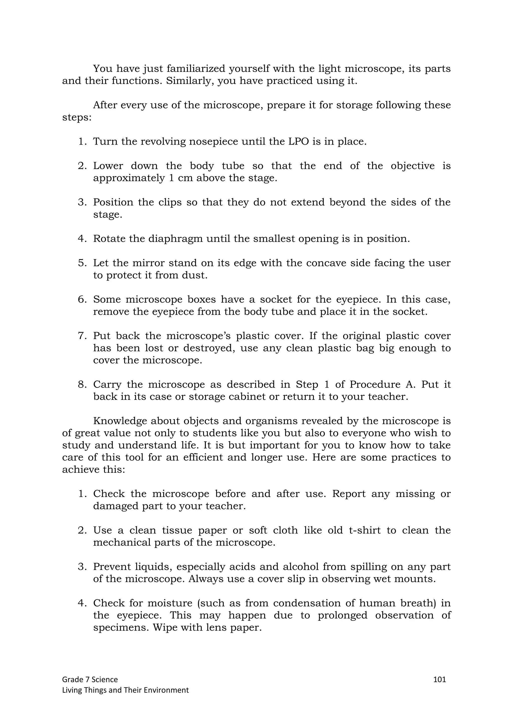 Grade 7 Science 101
Living Things and Their Environment
You have just familiarized yourself with the light microscope, its parts
and their functions. Similarly, you have practiced using it.
After every use of the microscope, prepare it for storage following these
steps:
1. Turn the revolving nosepiece until the LPO is in place.
2. Lower down the body tube so that the end of the objective is
approximately 1 cm above the stage.
3. Position the clips so that they do not extend beyond the sides of the
stage.
4. Rotate the diaphragm until the smallest opening is in position.
5. Let the mirror stand on its edge with the concave side facing the user
to protect it from dust.
6. Some microscope boxes have a socket for the eyepiece. In this case,
remove the eyepiece from the body tube and place it in the socket.
7. Put back the microscope’s plastic cover. If the original plastic cover
has been lost or destroyed, use any clean plastic bag big enough to
cover the microscope.
8. Carry the microscope as described in Step 1 of Procedure A. Put it
back in its case or storage cabinet or return it to your teacher.
Knowledge about objects and organisms revealed by the microscope is
of great value not only to students like you but also to everyone who wish to
study and understand life. It is but important for you to know how to take
care of this tool for an efficient and longer use. Here are some practices to
achieve this:
1. Check the microscope before and after use. Report any missing or
damaged part to your teacher.
2. Use a clean tissue paper or soft cloth like old t-shirt to clean the
mechanical parts of the microscope.
3. Prevent liquids, especially acids and alcohol from spilling on any part
of the microscope. Always use a cover slip in observing wet mounts.
4. Check for moisture (such as from condensation of human breath) in
the eyepiece. This may happen due to prolonged observation of
specimens. Wipe with lens paper.
 