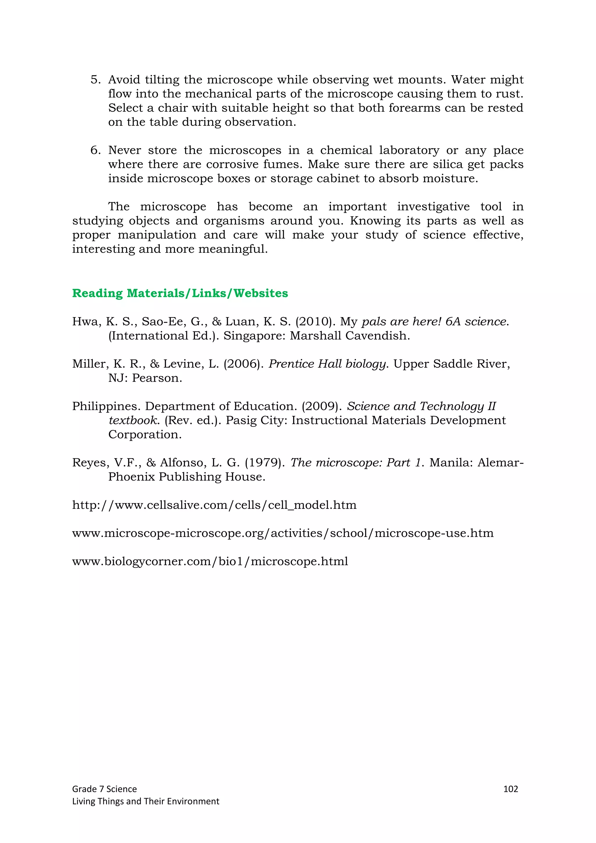 Grade 7 Science 102
Living Things and Their Environment
5. Avoid tilting the microscope while observing wet mounts. Water might
flow into the mechanical parts of the microscope causing them to rust.
Select a chair with suitable height so that both forearms can be rested
on the table during observation.
6. Never store the microscopes in a chemical laboratory or any place
where there are corrosive fumes. Make sure there are silica get packs
inside microscope boxes or storage cabinet to absorb moisture.
The microscope has become an important investigative tool in
studying objects and organisms around you. Knowing its parts as well as
proper manipulation and care will make your study of science effective,
interesting and more meaningful.
Reading Materials/Links/Websites
Hwa, K. S., Sao-Ee, G., & Luan, K. S. (2010). My pals are here! 6A science.
(International Ed.). Singapore: Marshall Cavendish.
Miller, K. R., & Levine, L. (2006). Prentice Hall biology. Upper Saddle River,
NJ: Pearson.
Philippines. Department of Education. (2009). Science and Technology II
textbook. (Rev. ed.). Pasig City: Instructional Materials Development
Corporation.
Reyes, V.F., & Alfonso, L. G. (1979). The microscope: Part 1. Manila: Alemar-
Phoenix Publishing House.
http://www.cellsalive.com/cells/cell_model.htm
www.microscope-microscope.org/activities/school/microscope-use.htm
www.biologycorner.com/bio1/microscope.html
 