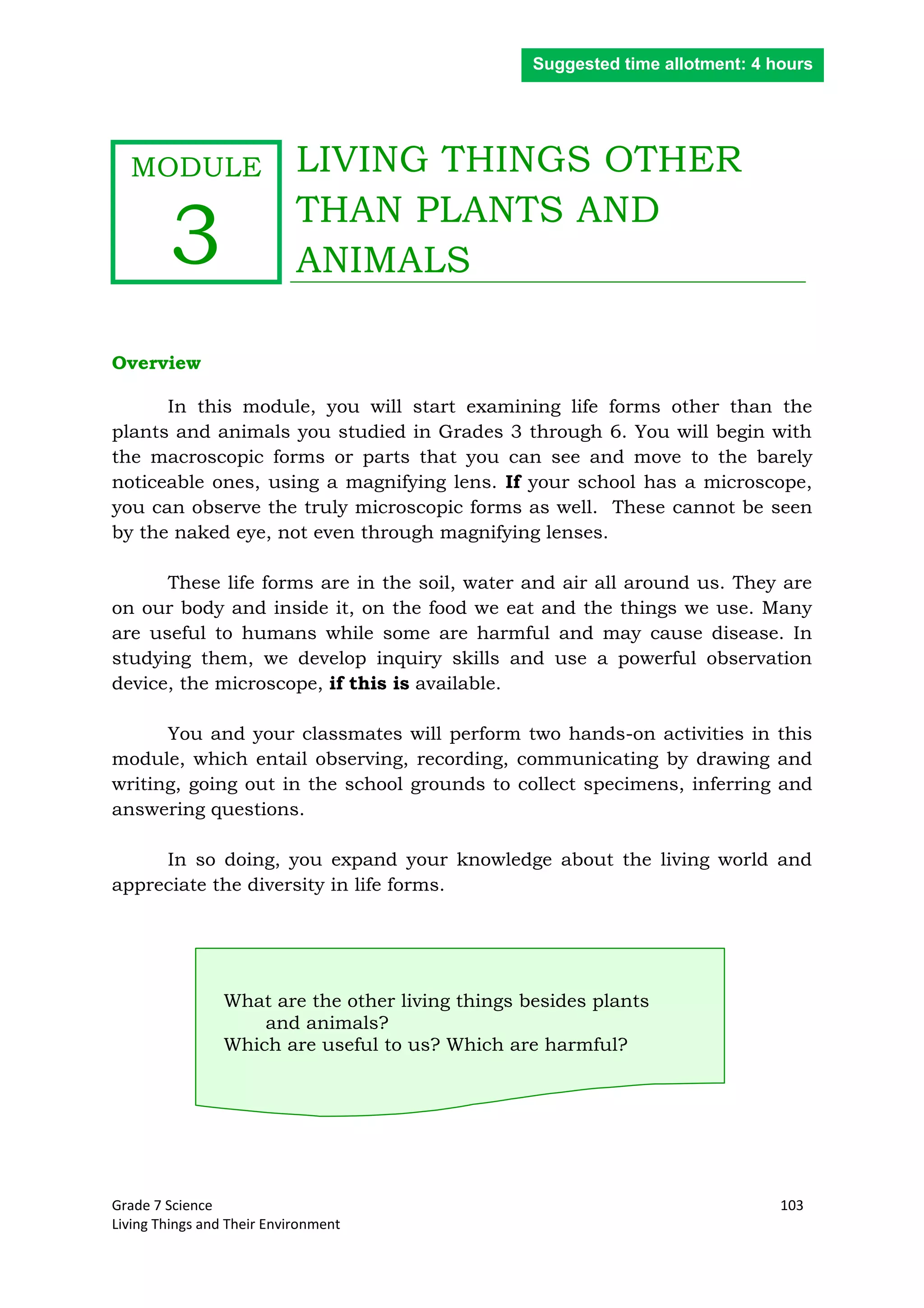 Grade 7 Science 103
Living Things and Their Environment
LIVING THINGS OTHER
THAN PLANTS AND
ANIMALS
Overview
In this module, you will start examining life forms other than the
plants and animals you studied in Grades 3 through 6. You will begin with
the macroscopic forms or parts that you can see and move to the barely
noticeable ones, using a magnifying lens. If your school has a microscope,
you can observe the truly microscopic forms as well. These cannot be seen
by the naked eye, not even through magnifying lenses.
These life forms are in the soil, water and air all around us. They are
on our body and inside it, on the food we eat and the things we use. Many
are useful to humans while some are harmful and may cause disease. In
studying them, we develop inquiry skills and use a powerful observation
device, the microscope, if this is available.
You and your classmates will perform two hands-on activities in this
module, which entail observing, recording, communicating by drawing and
writing, going out in the school grounds to collect specimens, inferring and
answering questions.
In so doing, you expand your knowledge about the living world and
appreciate the diversity in life forms.
What are the other living things besides plants
and animals?
Which are useful to us? Which are harmful?
Suggested time allotment: 4 hours
MODULE
3
 