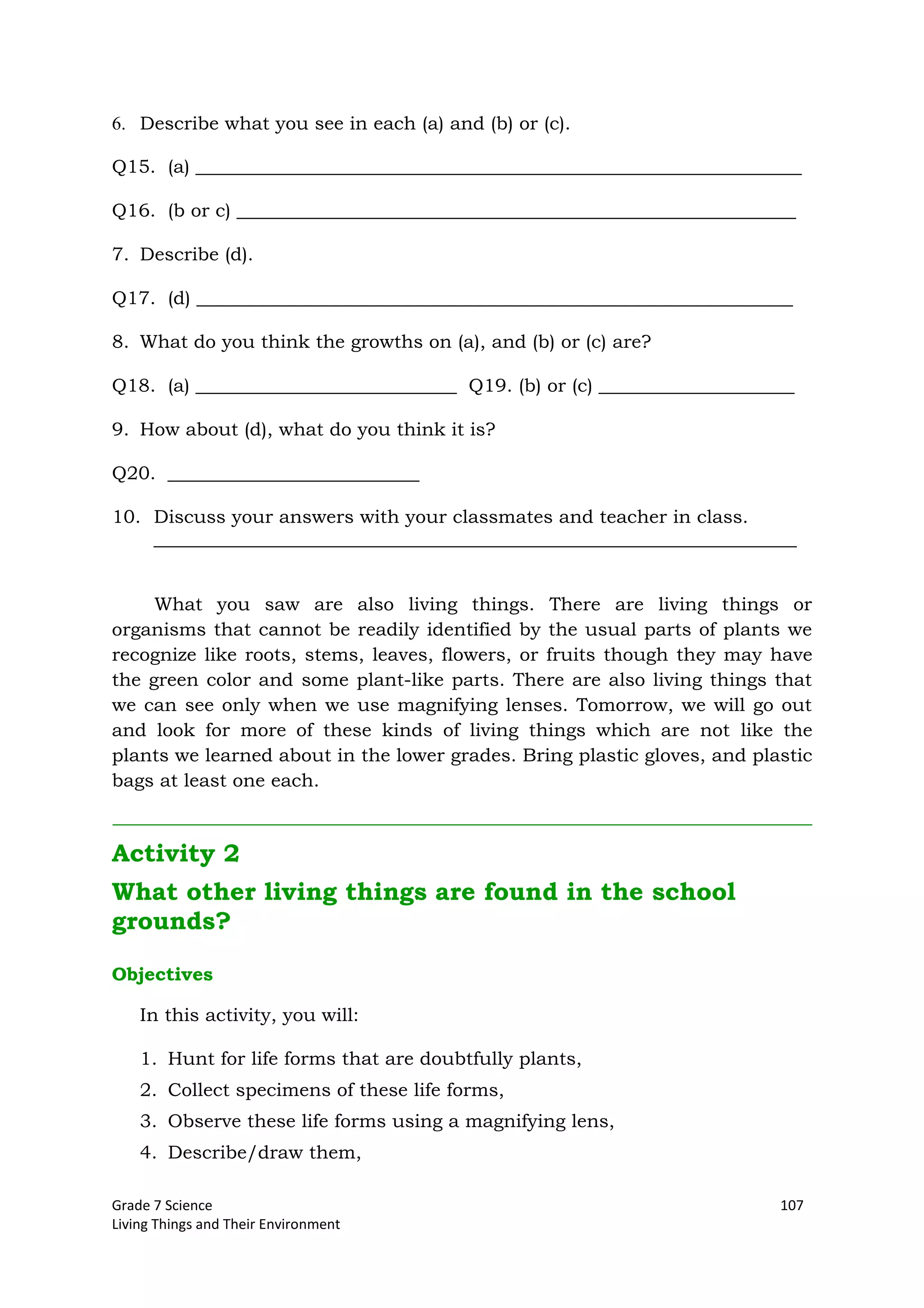 Grade 7 Science 107
Living Things and Their Environment
6. Describe what you see in each (a) and (b) or (c).
Q15. (a) _________________________________________________________________
Q16. (b or c) ____________________________________________________________
7. Describe (d).
Q17. (d) ________________________________________________________________
8. What do you think the growths on (a), and (b) or (c) are?
Q18. (a) ____________________________ Q19. (b) or (c) _____________________
9. How about (d), what do you think it is?
Q20. ___________________________
10. Discuss your answers with your classmates and teacher in class.
_____________________________________________________________________
What you saw are also living things. There are living things or
organisms that cannot be readily identified by the usual parts of plants we
recognize like roots, stems, leaves, flowers, or fruits though they may have
the green color and some plant-like parts. There are also living things that
we can see only when we use magnifying lenses. Tomorrow, we will go out
and look for more of these kinds of living things which are not like the
plants we learned about in the lower grades. Bring plastic gloves, and plastic
bags at least one each.
Activity 2
What other living things are found in the school
grounds?
Objectives
In this activity, you will:
1. Hunt for life forms that are doubtfully plants,
2. Collect specimens of these life forms,
3. Observe these life forms using a magnifying lens,
4. Describe/draw them,
 