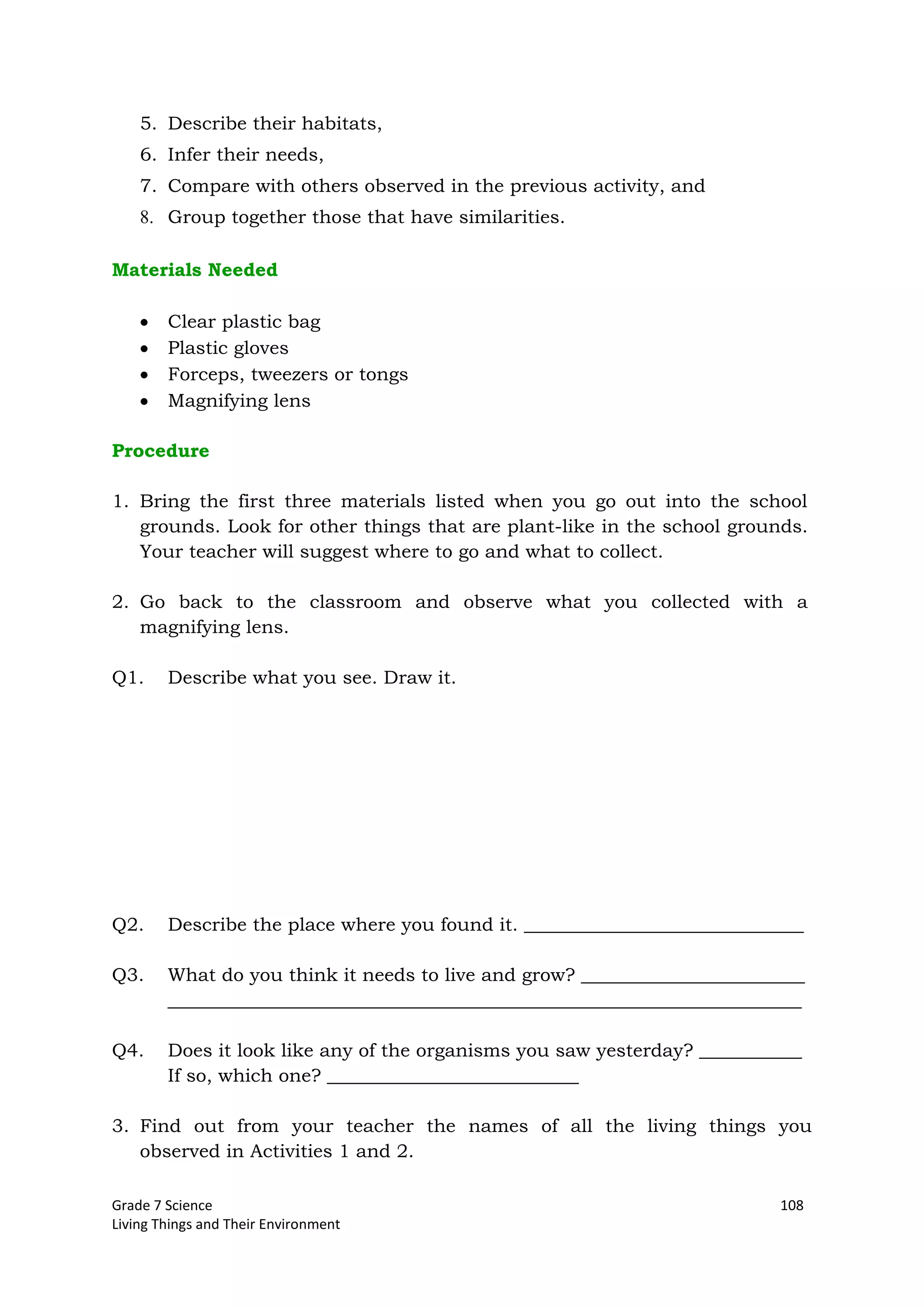 Grade 7 Science 108
Living Things and Their Environment
5. Describe their habitats,
6. Infer their needs,
7. Compare with others observed in the previous activity, and
8. Group together those that have similarities.
Materials Needed
Clear plastic bag
Plastic gloves
Forceps, tweezers or tongs
Magnifying lens
Procedure
1. Bring the first three materials listed when you go out into the school
grounds. Look for other things that are plant-like in the school grounds.
Your teacher will suggest where to go and what to collect.
2. Go back to the classroom and observe what you collected with a
magnifying lens.
Q1. Describe what you see. Draw it.
Q2. Describe the place where you found it. ______________________________
Q3. What do you think it needs to live and grow? ________________________
____________________________________________________________________
Q4. Does it look like any of the organisms you saw yesterday? ___________
If so, which one? ___________________________
3. Find out from your teacher the names of all the living things you
observed in Activities 1 and 2.
 