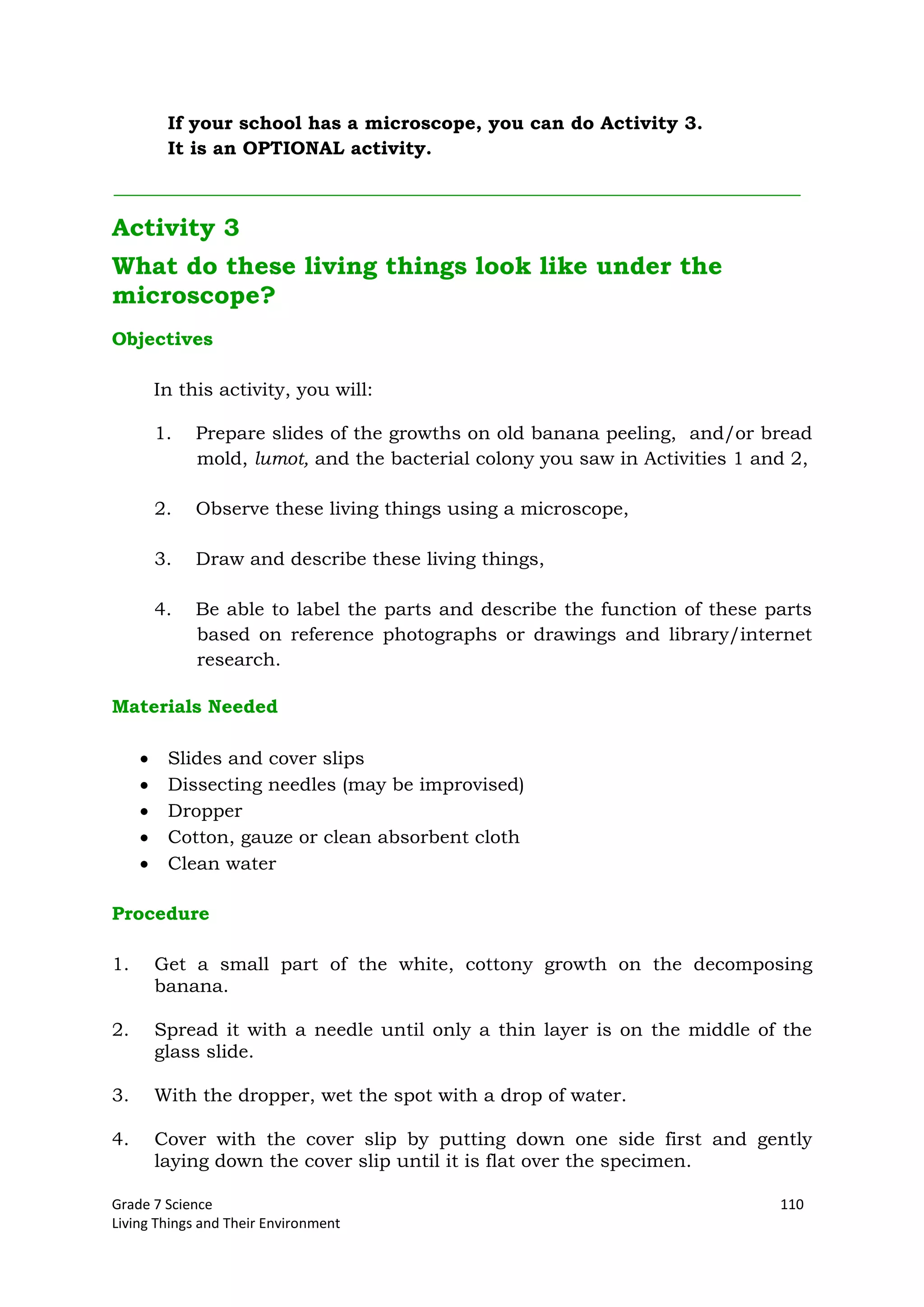 Grade 7 Science 110
Living Things and Their Environment
If your school has a microscope, you can do Activity 3.
It is an OPTIONAL activity.
Activity 3
What do these living things look like under the
microscope?
Objectives
In this activity, you will:
1. Prepare slides of the growths on old banana peeling, and/or bread
mold, lumot, and the bacterial colony you saw in Activities 1 and 2,
2. Observe these living things using a microscope,
3. Draw and describe these living things,
4. Be able to label the parts and describe the function of these parts
based on reference photographs or drawings and library/internet
research.
Materials Needed
Slides and cover slips
Dissecting needles (may be improvised)
Dropper
Cotton, gauze or clean absorbent cloth
Clean water
Procedure
1. Get a small part of the white, cottony growth on the decomposing
banana.
2. Spread it with a needle until only a thin layer is on the middle of the
glass slide.
3. With the dropper, wet the spot with a drop of water.
4. Cover with the cover slip by putting down one side first and gently
laying down the cover slip until it is flat over the specimen.
 