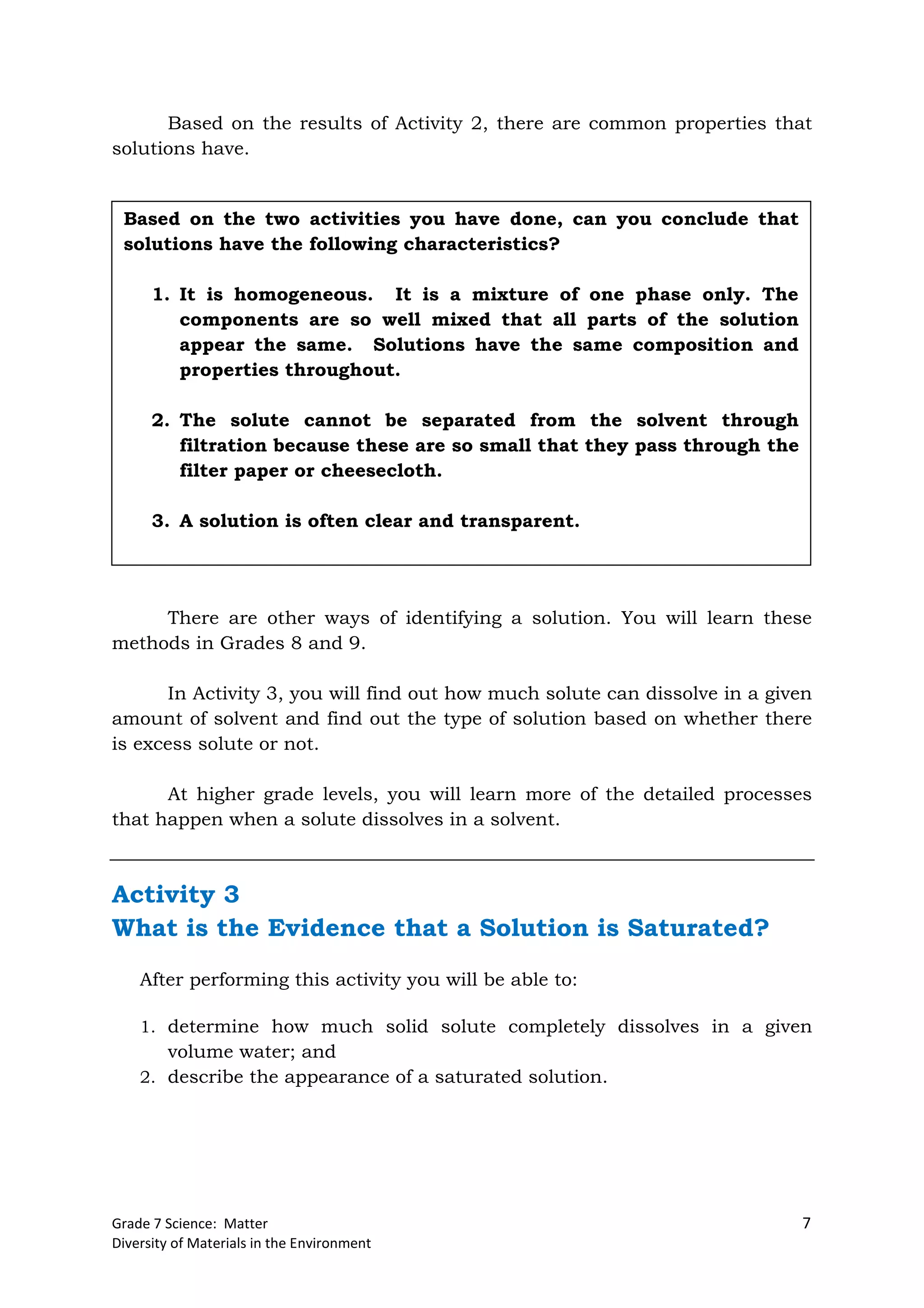 Grade 7 Science: Matter 7
Diversity of Materials in the Environment
Based on the results of Activity 2, there are common properties that
solutions have.
There are other ways of identifying a solution. You will learn these
methods in Grades 8 and 9.
In Activity 3, you will find out how much solute can dissolve in a given
amount of solvent and find out the type of solution based on whether there
is excess solute or not.
At higher grade levels, you will learn more of the detailed processes
that happen when a solute dissolves in a solvent.
Activity 3
What is the Evidence that a Solution is Saturated?
After performing this activity you will be able to:
1. determine how much solid solute completely dissolves in a given
volume water; and
2. describe the appearance of a saturated solution.
Based on the two activities you have done, can you conclude that
solutions have the following characteristics?
1. It is homogeneous. It is a mixture of one phase only. The
components are so well mixed that all parts of the solution
appear the same. Solutions have the same composition and
properties throughout.
2. The solute cannot be separated from the solvent through
filtration because these are so small that they pass through the
filter paper or cheesecloth.
3. A solution is often clear and transparent.
 