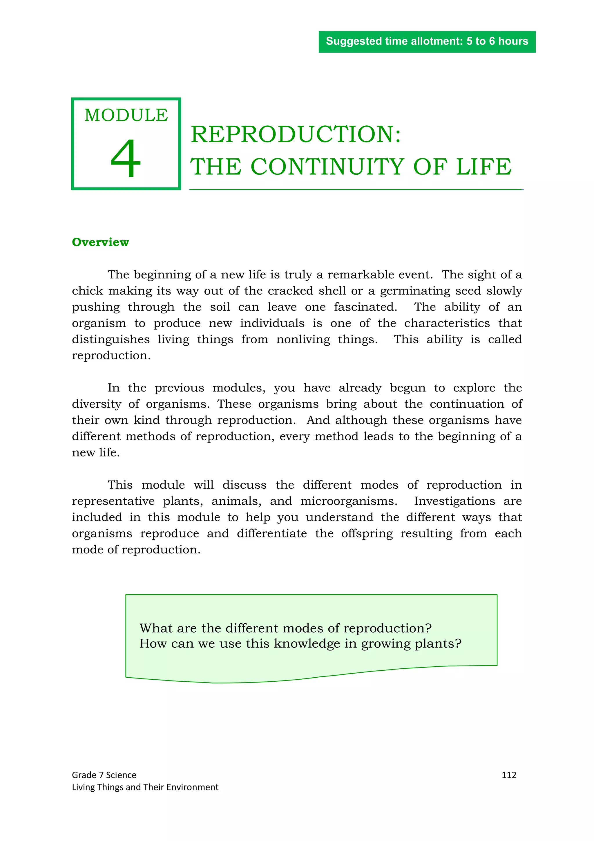 Grade 7 Science 112
Living Things and Their Environment
REPRODUCTION:
THE CONTINUITY OF LIFE
Overview
The beginning of a new life is truly a remarkable event. The sight of a
chick making its way out of the cracked shell or a germinating seed slowly
pushing through the soil can leave one fascinated. The ability of an
organism to produce new individuals is one of the characteristics that
distinguishes living things from nonliving things. This ability is called
reproduction.
In the previous modules, you have already begun to explore the
diversity of organisms. These organisms bring about the continuation of
their own kind through reproduction. And although these organisms have
different methods of reproduction, every method leads to the beginning of a
new life.
This module will discuss the different modes of reproduction in
representative plants, animals, and microorganisms. Investigations are
included in this module to help you understand the different ways that
organisms reproduce and differentiate the offspring resulting from each
mode of reproduction.
What are the different modes of reproduction?
How can we use this knowledge in growing plants?
Suggested time allotment: 5 to 6 hours
MODULE
4
 