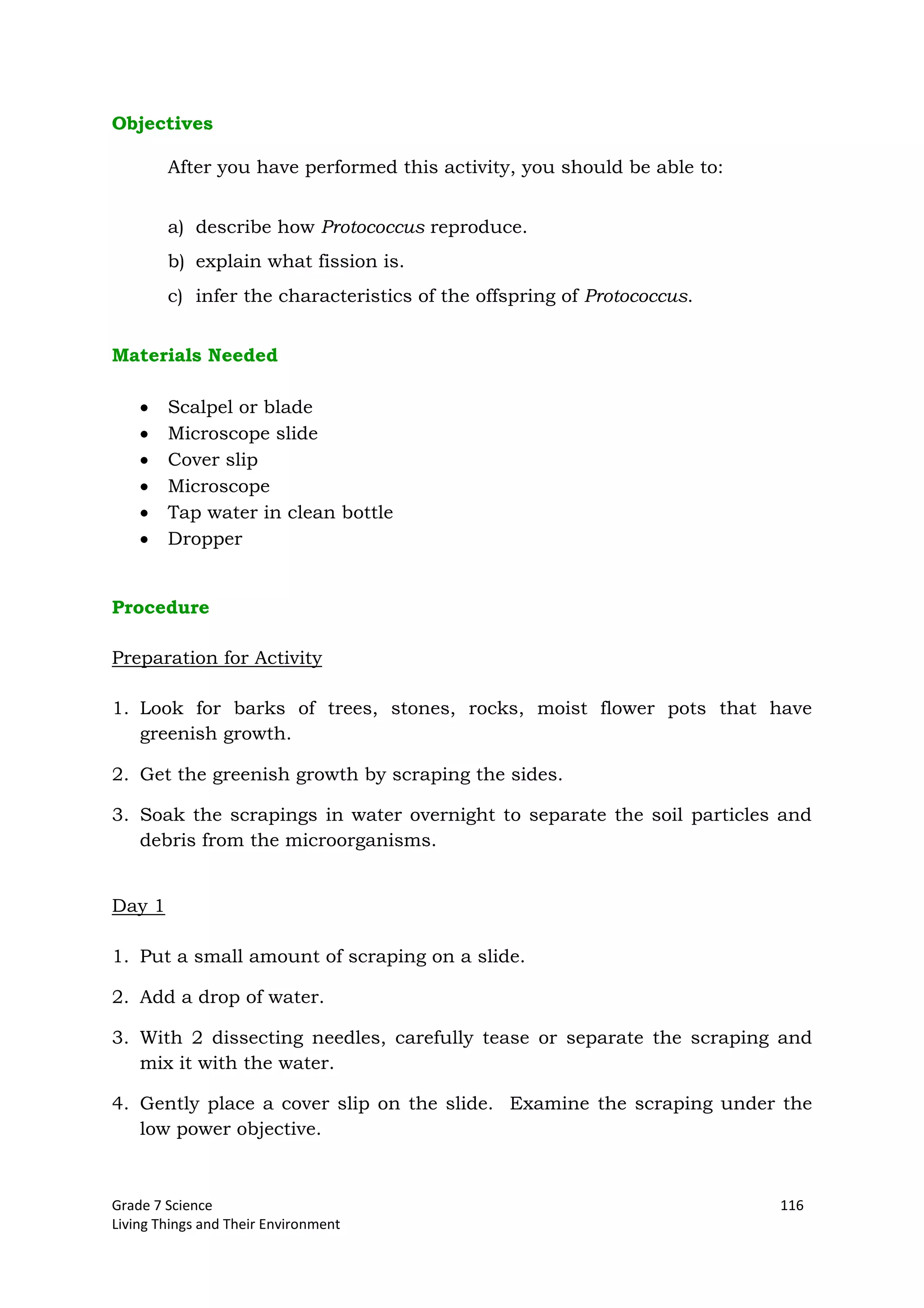 Grade 7 Science 116
Living Things and Their Environment
Objectives
After you have performed this activity, you should be able to:
a) describe how Protococcus reproduce.
b) explain what fission is.
c) infer the characteristics of the offspring of Protococcus.
Materials Needed
Scalpel or blade
Microscope slide
Cover slip
Microscope
Tap water in clean bottle
Dropper
Procedure
Preparation for Activity
1. Look for barks of trees, stones, rocks, moist flower pots that have
greenish growth.
2. Get the greenish growth by scraping the sides.
3. Soak the scrapings in water overnight to separate the soil particles and
debris from the microorganisms.
Day 1
1. Put a small amount of scraping on a slide.
2. Add a drop of water.
3. With 2 dissecting needles, carefully tease or separate the scraping and
mix it with the water.
4. Gently place a cover slip on the slide. Examine the scraping under the
low power objective.
 