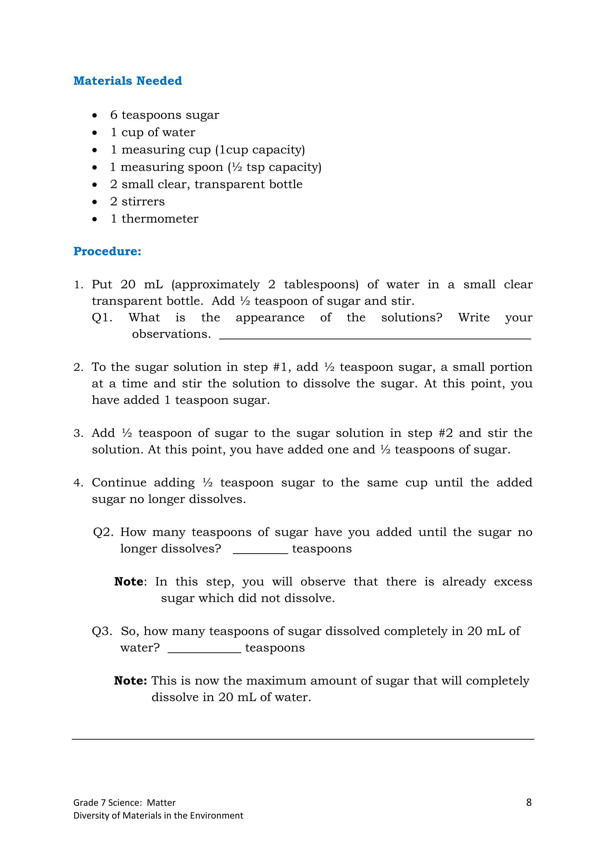 Grade 7 Science: Matter 8
Diversity of Materials in the Environment
Materials Needed
 6 teaspoons sugar
 1 cup of water
 1 measuring cup (1cup capacity)
 1 measuring spoon (½ tsp capacity)
 2 small clear, transparent bottle
 2 stirrers
 1 thermometer
Procedure:
1. Put 20 mL (approximately 2 tablespoons) of water in a small clear
transparent bottle. Add ½ teaspoon of sugar and stir.
Q1. What is the appearance of the solutions? Write your
observations. ___________________________________________________
2. To the sugar solution in step #1, add ½ teaspoon sugar, a small portion
at a time and stir the solution to dissolve the sugar. At this point, you
have added 1 teaspoon sugar.
3. Add ½ teaspoon of sugar to the sugar solution in step #2 and stir the
solution. At this point, you have added one and ½ teaspoons of sugar.
4. Continue adding ½ teaspoon sugar to the same cup until the added
sugar no longer dissolves.
Q2. How many teaspoons of sugar have you added until the sugar no
longer dissolves? _________ teaspoons
Note: In this step, you will observe that there is already excess
sugar which did not dissolve.
Q3. So, how many teaspoons of sugar dissolved completely in 20 mL of
water? ____________ teaspoons
Note: This is now the maximum amount of sugar that will completely
dissolve in 20 mL of water.
 