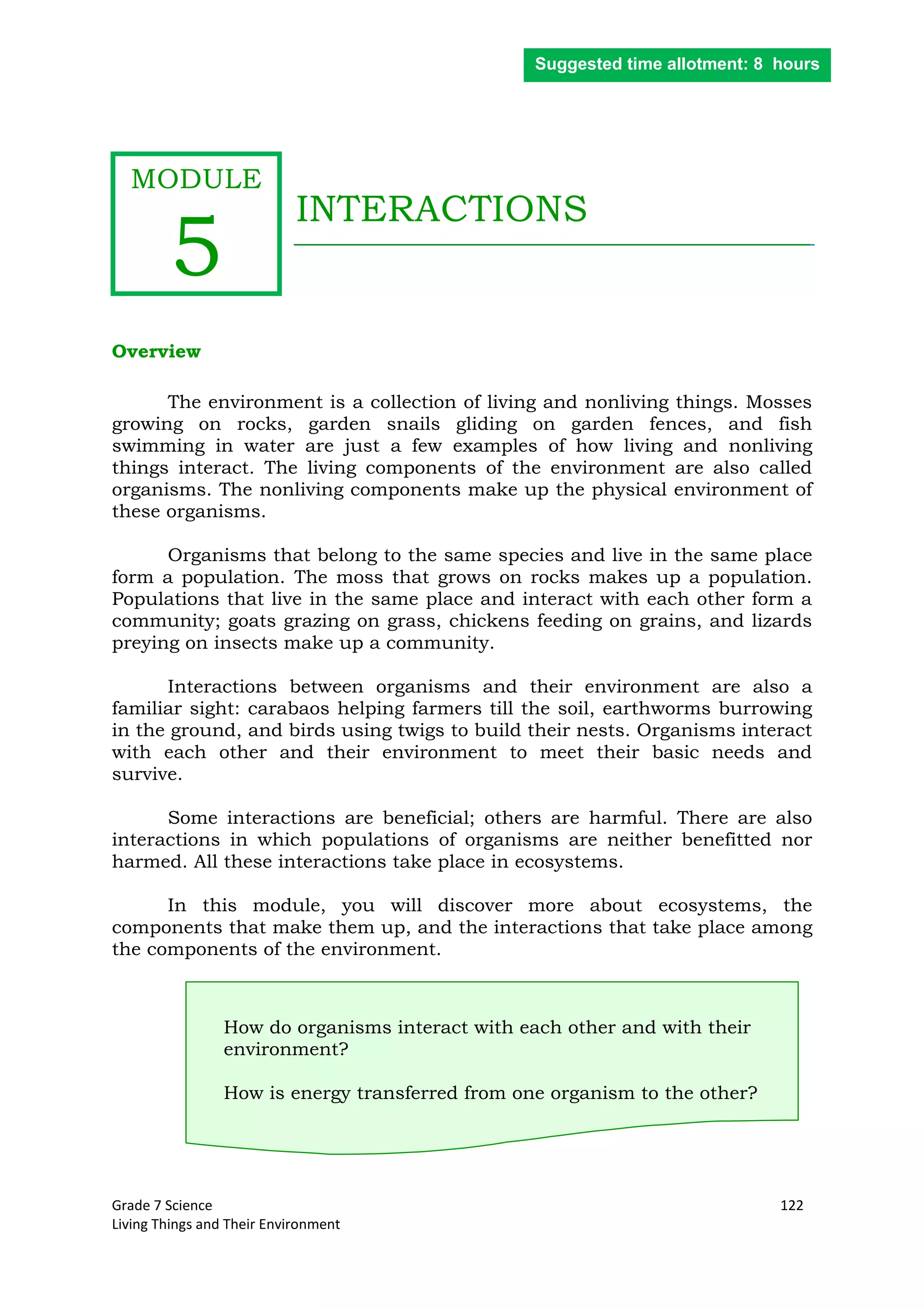 Grade 7 Science 122
Living Things and Their Environment
INTERACTIONS
Overview
The environment is a collection of living and nonliving things. Mosses
growing on rocks, garden snails gliding on garden fences, and fish
swimming in water are just a few examples of how living and nonliving
things interact. The living components of the environment are also called
organisms. The nonliving components make up the physical environment of
these organisms.
Organisms that belong to the same species and live in the same place
form a population. The moss that grows on rocks makes up a population.
Populations that live in the same place and interact with each other form a
community; goats grazing on grass, chickens feeding on grains, and lizards
preying on insects make up a community.
Interactions between organisms and their environment are also a
familiar sight: carabaos helping farmers till the soil, earthworms burrowing
in the ground, and birds using twigs to build their nests. Organisms interact
with each other and their environment to meet their basic needs and
survive.
Some interactions are beneficial; others are harmful. There are also
interactions in which populations of organisms are neither benefitted nor
harmed. All these interactions take place in ecosystems.
In this module, you will discover more about ecosystems, the
components that make them up, and the interactions that take place among
the components of the environment.
How do organisms interact with each other and with their
environment?
How is energy transferred from one organism to the other?
Suggested time allotment: 8 hours
MODULE
5
 