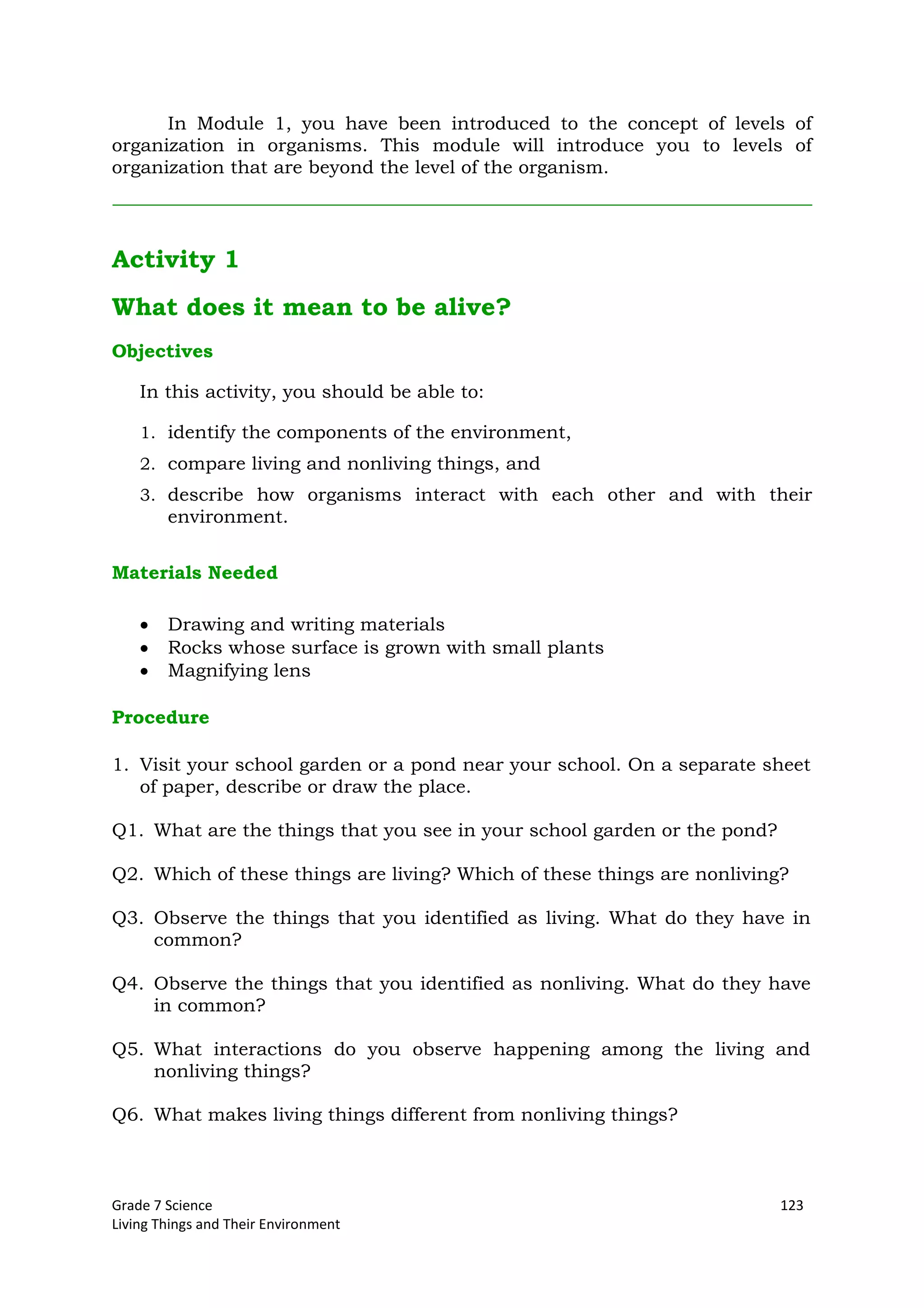 Grade 7 Science 123
Living Things and Their Environment
In Module 1, you have been introduced to the concept of levels of
organization in organisms. This module will introduce you to levels of
organization that are beyond the level of the organism.
Activity 1
What does it mean to be alive?
Objectives
In this activity, you should be able to:
1. identify the components of the environment,
2. compare living and nonliving things, and
3. describe how organisms interact with each other and with their
environment.
Materials Needed
Drawing and writing materials
Rocks whose surface is grown with small plants
Magnifying lens
Procedure
1. Visit your school garden or a pond near your school. On a separate sheet
of paper, describe or draw the place.
Q1. What are the things that you see in your school garden or the pond?
Q2. Which of these things are living? Which of these things are nonliving?
Q3. Observe the things that you identified as living. What do they have in
common?
Q4. Observe the things that you identified as nonliving. What do they have
in common?
Q5. What interactions do you observe happening among the living and
nonliving things?
Q6. What makes living things different from nonliving things?
 