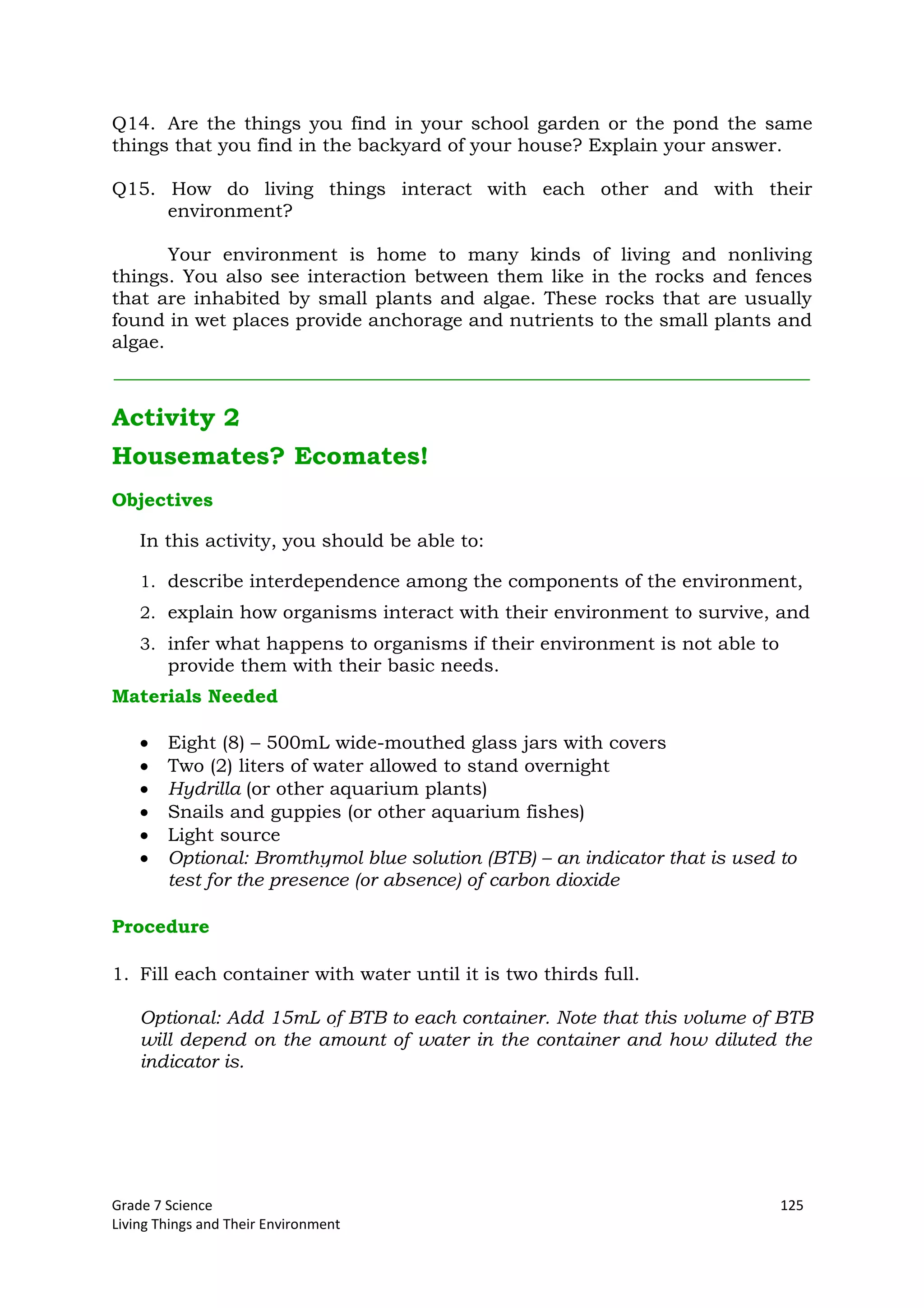 Grade 7 Science 125
Living Things and Their Environment
Q14. Are the things you find in your school garden or the pond the same
things that you find in the backyard of your house? Explain your answer.
Q15. How do living things interact with each other and with their
environment?
Your environment is home to many kinds of living and nonliving
things. You also see interaction between them like in the rocks and fences
that are inhabited by small plants and algae. These rocks that are usually
found in wet places provide anchorage and nutrients to the small plants and
algae.
Activity 2
Housemates? Ecomates!
Objectives
In this activity, you should be able to:
1. describe interdependence among the components of the environment,
2. explain how organisms interact with their environment to survive, and
3. infer what happens to organisms if their environment is not able to
provide them with their basic needs.
Materials Needed
Eight (8) – 500mL wide-mouthed glass jars with covers
Two (2) liters of water allowed to stand overnight
Hydrilla (or other aquarium plants)
Snails and guppies (or other aquarium fishes)
Light source
Optional: Bromthymol blue solution (BTB) – an indicator that is used to
test for the presence (or absence) of carbon dioxide
Procedure
1. Fill each container with water until it is two thirds full.
Optional: Add 15mL of BTB to each container. Note that this volume of BTB
will depend on the amount of water in the container and how diluted the
indicator is.
 