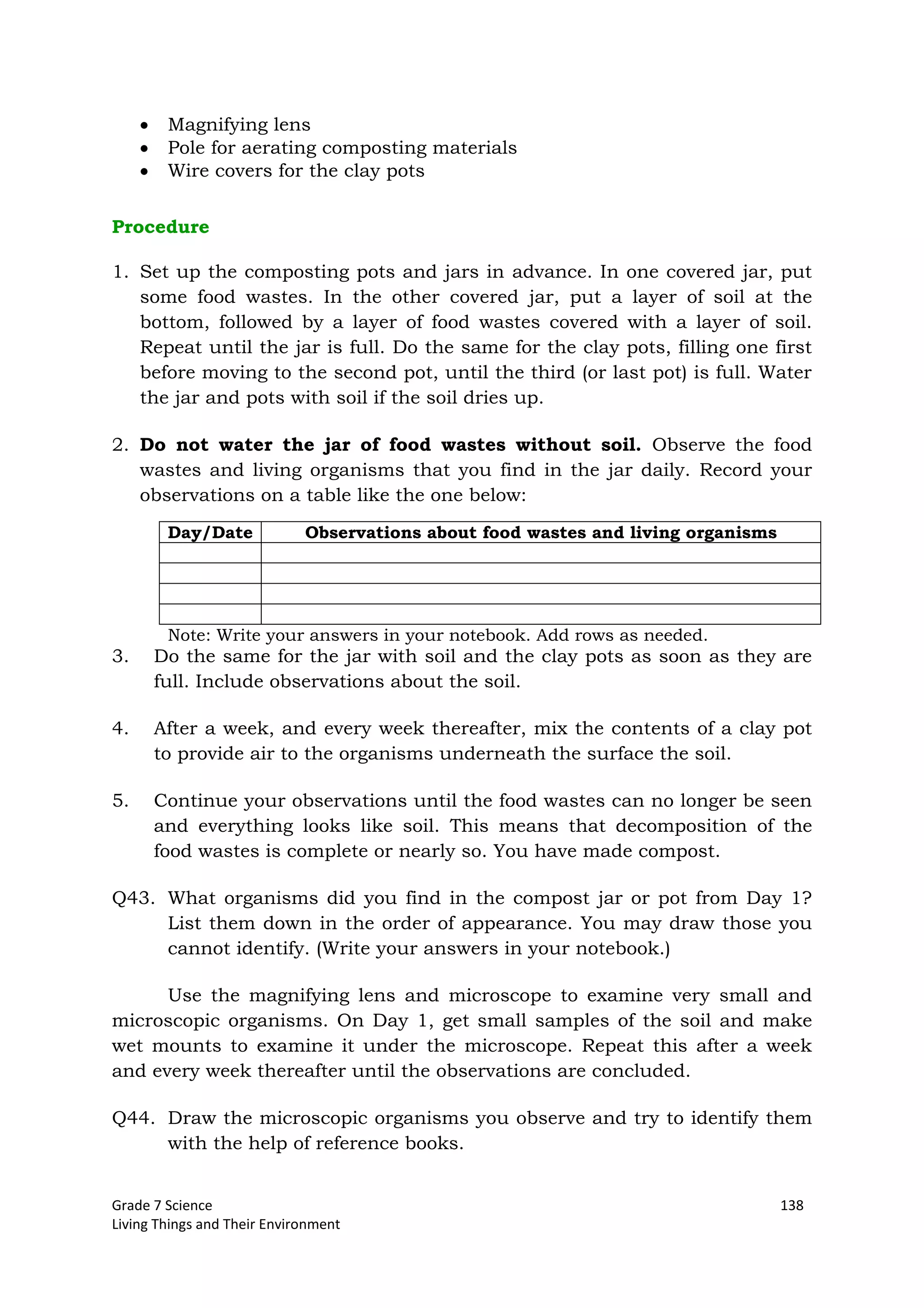 Grade 7 Science 138
Living Things and Their Environment
Magnifying lens
Pole for aerating composting materials
Wire covers for the clay pots
Procedure
1. Set up the composting pots and jars in advance. In one covered jar, put
some food wastes. In the other covered jar, put a layer of soil at the
bottom, followed by a layer of food wastes covered with a layer of soil.
Repeat until the jar is full. Do the same for the clay pots, filling one first
before moving to the second pot, until the third (or last pot) is full. Water
the jar and pots with soil if the soil dries up.
2. Do not water the jar of food wastes without soil. Observe the food
wastes and living organisms that you find in the jar daily. Record your
observations on a table like the one below:
Day/Date Observations about food wastes and living organisms
Note: Write your answers in your notebook. Add rows as needed.
3. Do the same for the jar with soil and the clay pots as soon as they are
full. Include observations about the soil.
4. After a week, and every week thereafter, mix the contents of a clay pot
to provide air to the organisms underneath the surface the soil.
5. Continue your observations until the food wastes can no longer be seen
and everything looks like soil. This means that decomposition of the
food wastes is complete or nearly so. You have made compost.
Q43. What organisms did you find in the compost jar or pot from Day 1?
List them down in the order of appearance. You may draw those you
cannot identify. (Write your answers in your notebook.)
Use the magnifying lens and microscope to examine very small and
microscopic organisms. On Day 1, get small samples of the soil and make
wet mounts to examine it under the microscope. Repeat this after a week
and every week thereafter until the observations are concluded.
Q44. Draw the microscopic organisms you observe and try to identify them
with the help of reference books.
 