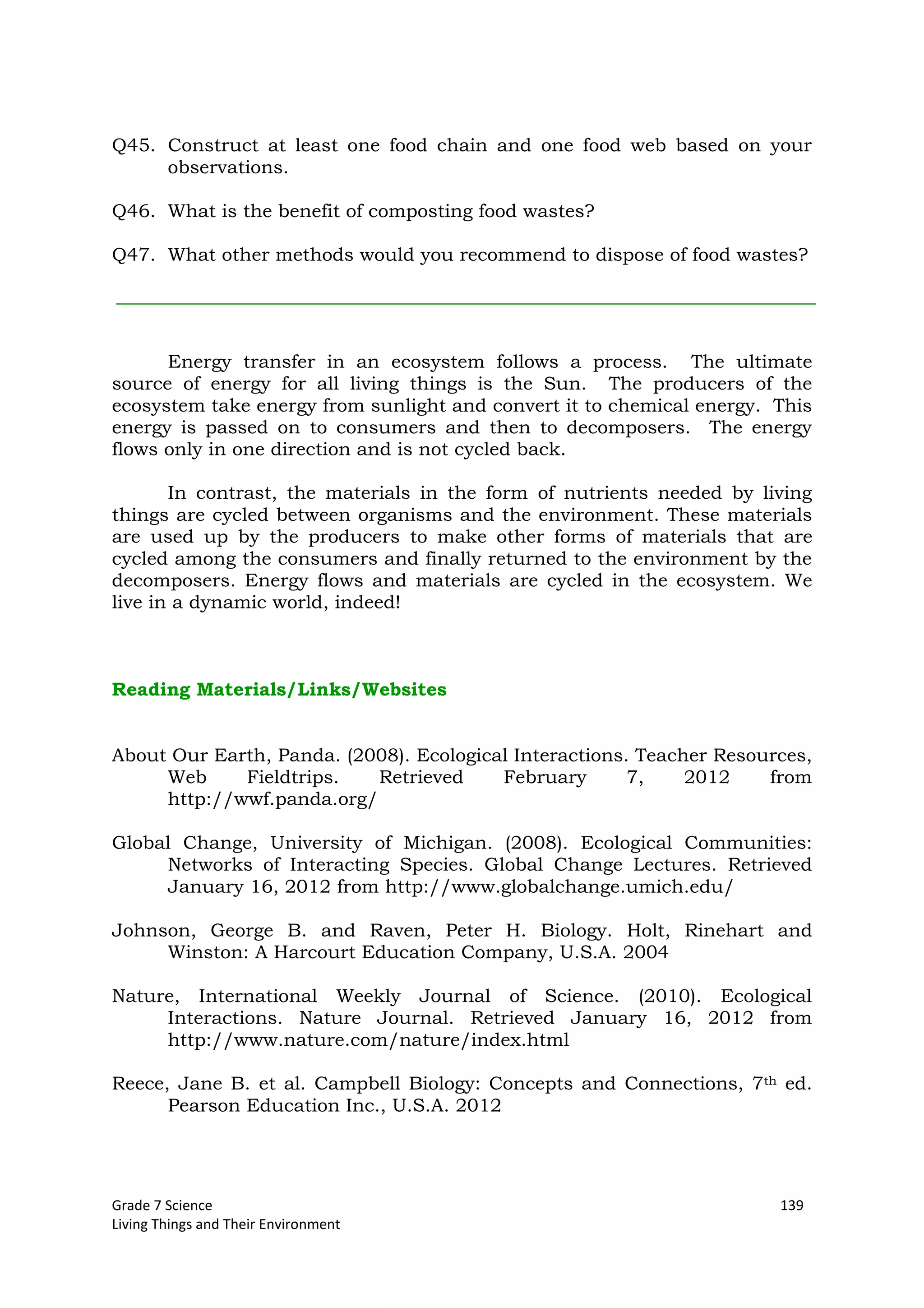 Grade 7 Science 139
Living Things and Their Environment
Q45. Construct at least one food chain and one food web based on your
observations.
Q46. What is the benefit of composting food wastes?
Q47. What other methods would you recommend to dispose of food wastes?
Energy transfer in an ecosystem follows a process. The ultimate
source of energy for all living things is the Sun. The producers of the
ecosystem take energy from sunlight and convert it to chemical energy. This
energy is passed on to consumers and then to decomposers. The energy
flows only in one direction and is not cycled back.
In contrast, the materials in the form of nutrients needed by living
things are cycled between organisms and the environment. These materials
are used up by the producers to make other forms of materials that are
cycled among the consumers and finally returned to the environment by the
decomposers. Energy flows and materials are cycled in the ecosystem. We
live in a dynamic world, indeed!
Reading Materials/Links/Websites
About Our Earth, Panda. (2008). Ecological Interactions. Teacher Resources,
Web Fieldtrips. Retrieved February 7, 2012 from
http://wwf.panda.org/
Global Change, University of Michigan. (2008). Ecological Communities:
Networks of Interacting Species. Global Change Lectures. Retrieved
January 16, 2012 from http://www.globalchange.umich.edu/
Johnson, George B. and Raven, Peter H. Biology. Holt, Rinehart and
Winston: A Harcourt Education Company, U.S.A. 2004
Nature, International Weekly Journal of Science. (2010). Ecological
Interactions. Nature Journal. Retrieved January 16, 2012 from
http://www.nature.com/nature/index.html
Reece, Jane B. et al. Campbell Biology: Concepts and Connections, 7th ed.
Pearson Education Inc., U.S.A. 2012
 