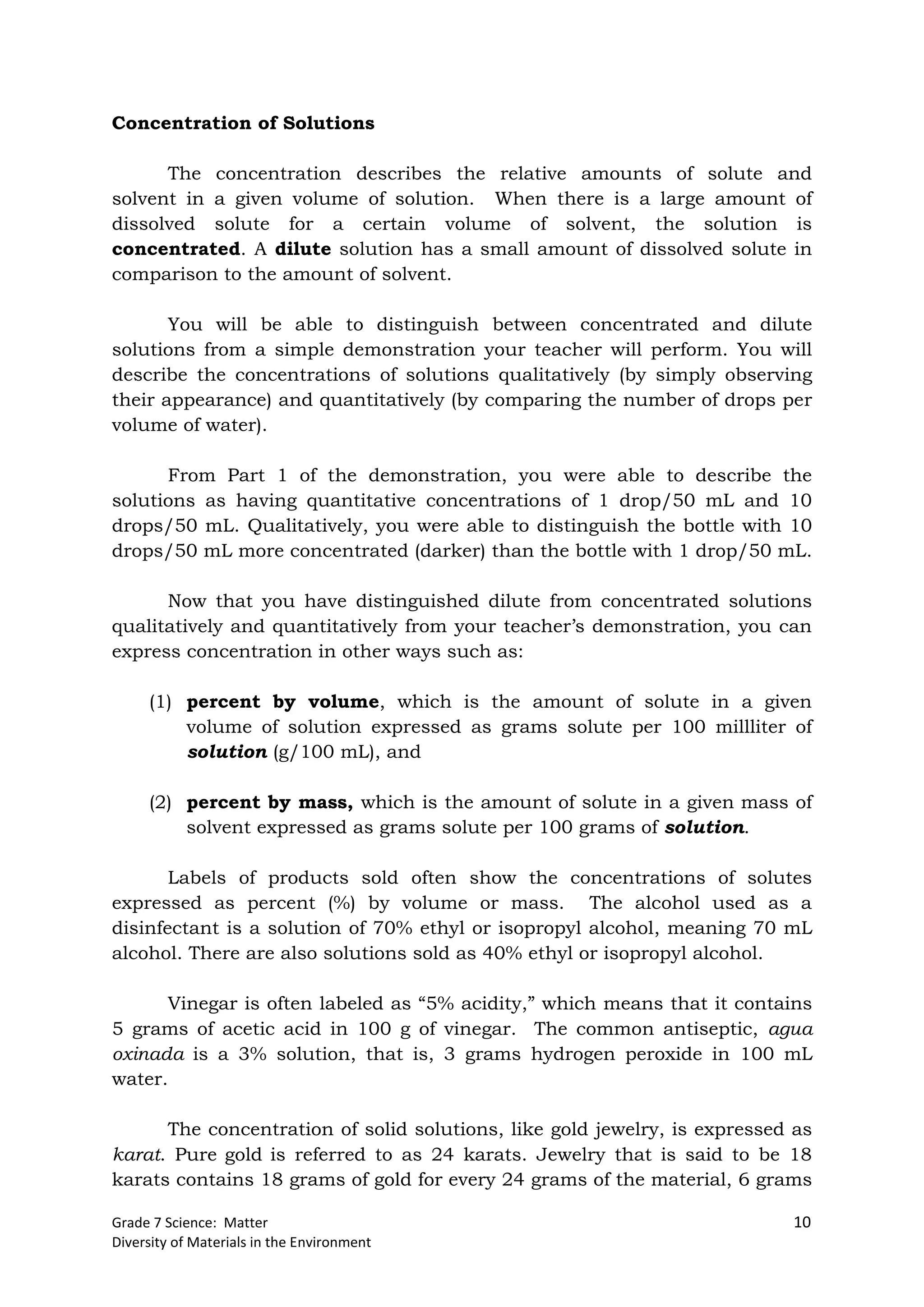 Grade 7 Science: Matter 10
Diversity of Materials in the Environment
Concentration of Solutions
The concentration describes the relative amounts of solute and
solvent in a given volume of solution. When there is a large amount of
dissolved solute for a certain volume of solvent, the solution is
concentrated. A dilute solution has a small amount of dissolved solute in
comparison to the amount of solvent.
You will be able to distinguish between concentrated and dilute
solutions from a simple demonstration your teacher will perform. You will
describe the concentrations of solutions qualitatively (by simply observing
their appearance) and quantitatively (by comparing the number of drops per
volume of water).
From Part 1 of the demonstration, you were able to describe the
solutions as having quantitative concentrations of 1 drop/50 mL and 10
drops/50 mL. Qualitatively, you were able to distinguish the bottle with 10
drops/50 mL more concentrated (darker) than the bottle with 1 drop/50 mL.
Now that you have distinguished dilute from concentrated solutions
qualitatively and quantitatively from your teacher’s demonstration, you can
express concentration in other ways such as:
(1) percent by volume, which is the amount of solute in a given
volume of solution expressed as grams solute per 100 millliter of
solution (g/100 mL), and
(2) percent by mass, which is the amount of solute in a given mass of
solvent expressed as grams solute per 100 grams of solution.
Labels of products sold often show the concentrations of solutes
expressed as percent (%) by volume or mass. The alcohol used as a
disinfectant is a solution of 70% ethyl or isopropyl alcohol, meaning 70 mL
alcohol. There are also solutions sold as 40% ethyl or isopropyl alcohol.
Vinegar is often labeled as “5% acidity,” which means that it contains
5 grams of acetic acid in 100 g of vinegar. The common antiseptic, agua
oxinada is a 3% solution, that is, 3 grams hydrogen peroxide in 100 mL
water.
The concentration of solid solutions, like gold jewelry, is expressed as
karat. Pure gold is referred to as 24 karats. Jewelry that is said to be 18
karats contains 18 grams of gold for every 24 grams of the material, 6 grams
 