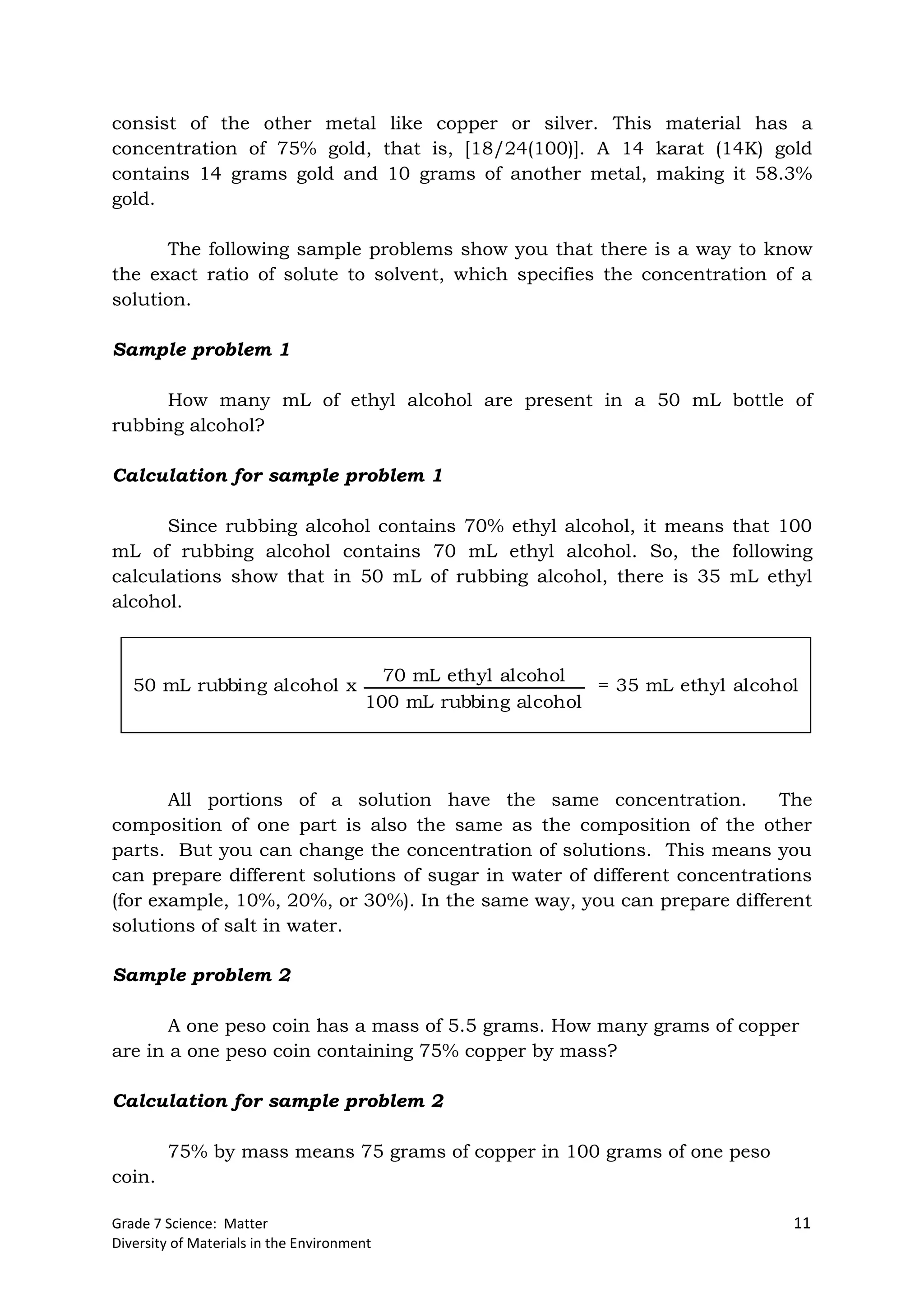 Grade 7 Science: Matter 11
Diversity of Materials in the Environment
consist of the other metal like copper or silver. This material has a
concentration of 75% gold, that is, [18/24(100)]. A 14 karat (14K) gold
contains 14 grams gold and 10 grams of another metal, making it 58.3%
gold.
The following sample problems show you that there is a way to know
the exact ratio of solute to solvent, which specifies the concentration of a
solution.
Sample problem 1
How many mL of ethyl alcohol are present in a 50 mL bottle of
rubbing alcohol?
Calculation for sample problem 1
Since rubbing alcohol contains 70% ethyl alcohol, it means that 100
mL of rubbing alcohol contains 70 mL ethyl alcohol. So, the following
calculations show that in 50 mL of rubbing alcohol, there is 35 mL ethyl
alcohol.
All portions of a solution have the same concentration. The
composition of one part is also the same as the composition of the other
parts. But you can change the concentration of solutions. This means you
can prepare different solutions of sugar in water of different concentrations
(for example, 10%, 20%, or 30%). In the same way, you can prepare different
solutions of salt in water.
Sample problem 2
A one peso coin has a mass of 5.5 grams. How many grams of copper
are in a one peso coin containing 75% copper by mass?
Calculation for sample problem 2
75% by mass means 75 grams of copper in 100 grams of one peso
coin.
50 mL rubbing alcohol x
70 mL ethyl alcohol
100 mL rubbing alcohol
= 35 mL ethyl alcohol
 