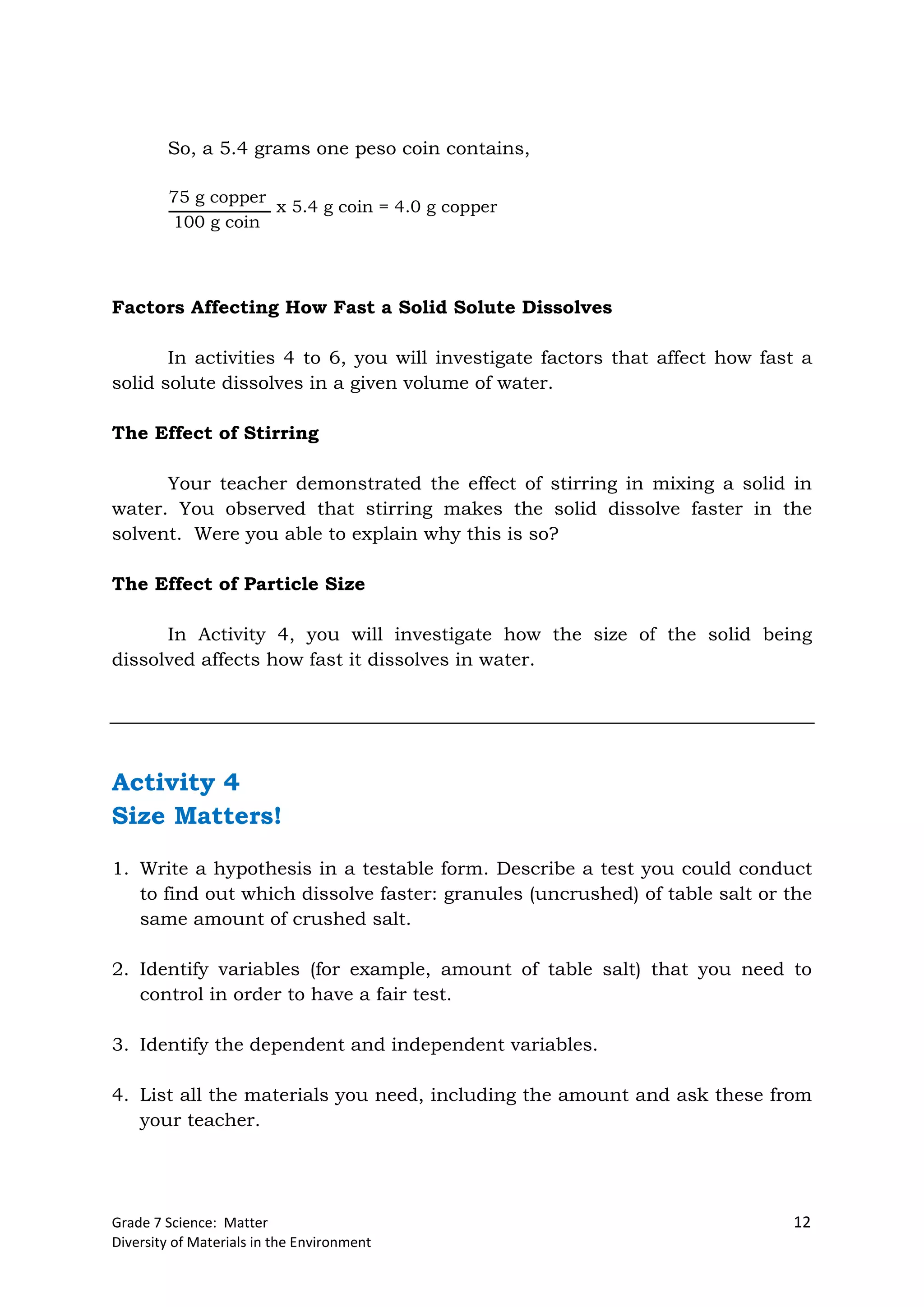 Grade 7 Science: Matter 12
Diversity of Materials in the Environment
So, a 5.4 grams one peso coin contains,
Factors Affecting How Fast a Solid Solute Dissolves
In activities 4 to 6, you will investigate factors that affect how fast a
solid solute dissolves in a given volume of water.
The Effect of Stirring
Your teacher demonstrated the effect of stirring in mixing a solid in
water. You observed that stirring makes the solid dissolve faster in the
solvent. Were you able to explain why this is so?
The Effect of Particle Size
In Activity 4, you will investigate how the size of the solid being
dissolved affects how fast it dissolves in water.
Activity 4
Size Matters!
1. Write a hypothesis in a testable form. Describe a test you could conduct
to find out which dissolve faster: granules (uncrushed) of table salt or the
same amount of crushed salt.
2. Identify variables (for example, amount of table salt) that you need to
control in order to have a fair test.
3. Identify the dependent and independent variables.
4. List all the materials you need, including the amount and ask these from
your teacher.
75 g copper
100 g coin
x 5.4 g coin = 4.0 g copper
 
